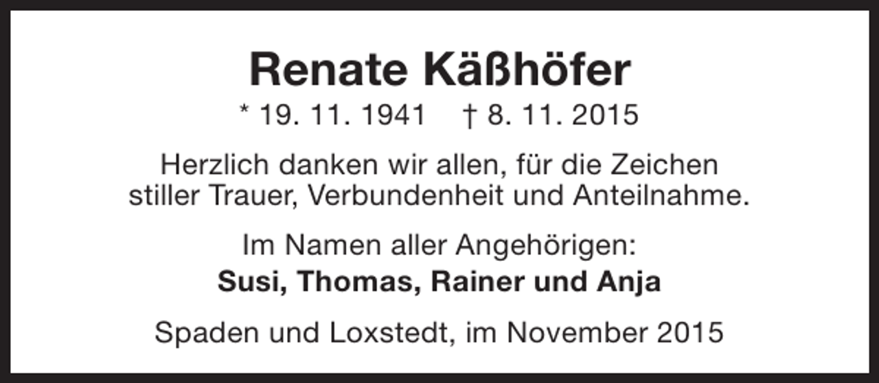 <p>Renate Käßhöfer</p><p>* 19. 11. 1941</p><p>† 8. 11. 2015</p><p>Herzlich danken wir allen, für die Zeichen<br />stiller Trauer, Verbundenheit und Anteilnahme.<br />Im Namen aller Angehörigen:<br />Susi, Thomas, Rainer und Anja<br />Spaden und Loxstedt, im November 2015</p>