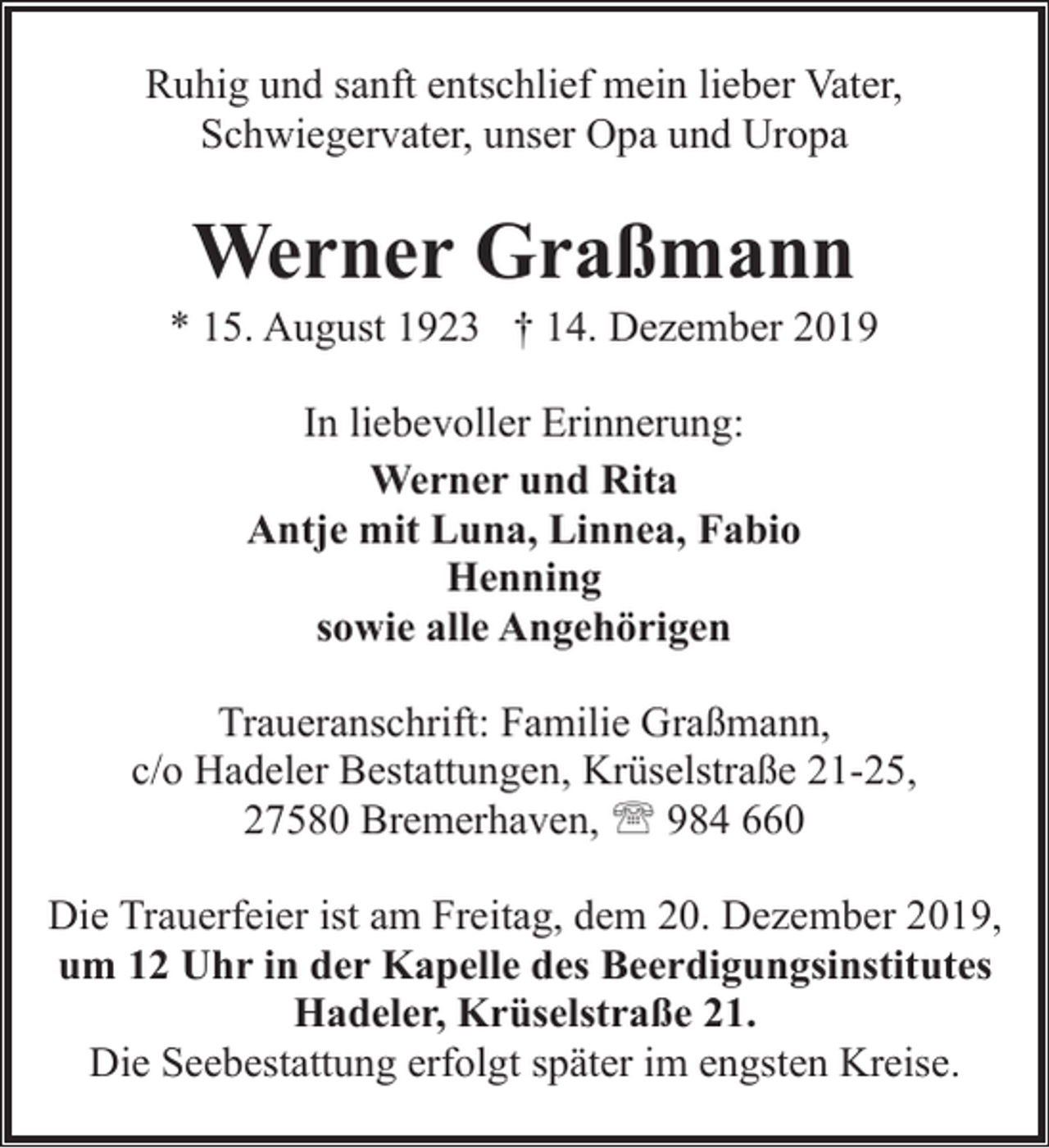 <p>Ruhig und sanft entschlief mein lieber Vater,<br />Schwiegervater, unser Opa und Uropa</p><p>Werner Graßmann</p><p>* 15. August 1923 † 14. Dezember 2019<br />In liebevoller Erinnerung:<br />Werner und Rita<br />Antje mit Luna, Linnea, Fabio<br />Henning<br />sowie alle Angehörigen<br />Traueranschrift: Familie Graßmann,<br />c/o Hadeler Bestattungen, Krüselstraße 21-25,<br />27580 Bremerhaven, ' 984 660<br />Die Trauerfeier ist am Freitag, dem 20. Dezember 2019,<br />um 12 Uhr in der Kapelle des Beerdigungsinstitutes<br />Hadeler, Krüselstraße 21.<br />Die Seebestattung erfolgt später im engsten Kreise.</p>