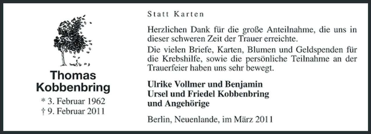 <p>Statt Karten</p><p>Thomas Kobbenbring<br />* 3. Februar 1962 † 9. Februar 2011</p><p>Herzlichen Dank für die große Anteilnahme, die uns in dieser schweren Zeit der Trauer erreichte. Die vielen Briefe, Karten, Blumen und Geldspenden für die Krebshilfe, sowie die persönliche Teilnahme an der Trauerfeier haben uns sehr bewegt. Ulrike Vollmer und Benjamin Ursel und Friedel Kobbenbring und Angehörige Berlin, Neuenlande, im März 2011</p>