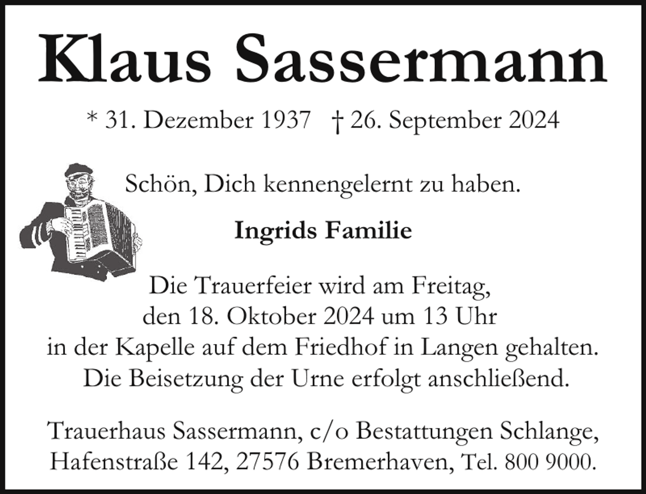 <p>Klaus Sassermann<br />* 31. Dezember 1937 † 26. September 2024<br />Schön, Dich kennengelernt zu haben.<br />Ingrids Familie<br />Die Trauerfeier wird am Freitag,<br />den 18. Oktober 2024 um 13 Uhr<br />in der Kapelle auf dem Friedhof in Langen gehalten.<br />Die Beisetzung der Urne erfolgt anschließend.<br />Trauerhaus Sassermann, c/o Bestattungen Schlange,<br />Hafenstraße 142, 27576 Bremerhaven, Tel. 800 9000.</p>