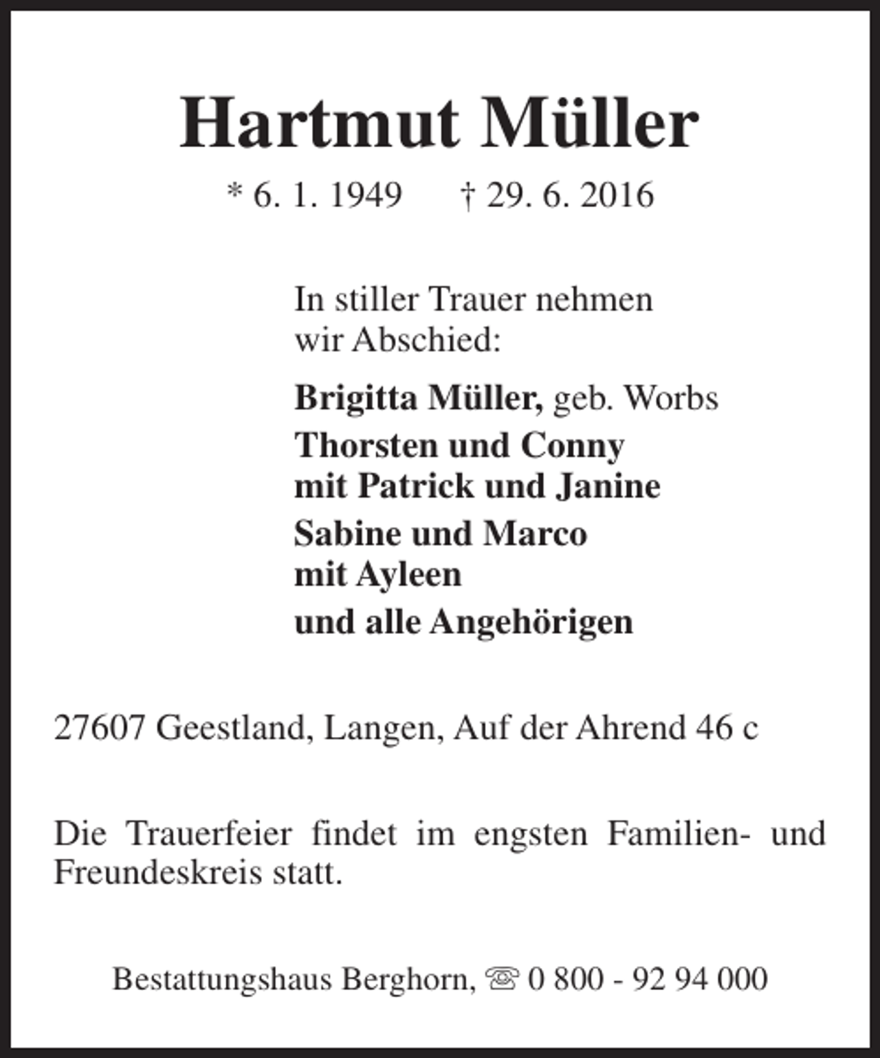 <p>Hartmut Müller<br />* 6. 1. 1949</p><p>† 29. 6. 2016</p><p>In stiller Trauer nehmen<br />wir Abschied:<br />Brigitta Müller, geb. Worbs<br />Thorsten und Conny<br />mit Patrick und Janine<br />Sabine und Marco<br />mit Ayleen<br />und alle Angehörigen<br />27607 Geestland, Langen, Auf der Ahrend 46 c<br />Die Trauerfeier findet im engsten Familien- und<br />Freundeskreis statt.<br />Bestattungshaus Berghorn, s 0 800 - 92 94 000</p>