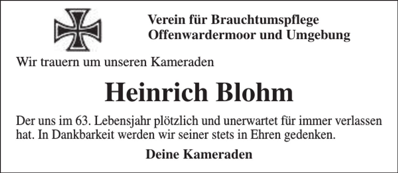 <p>Verein für Brauchtumspflege<br />Offenwardermoor und Umgebung<br />Wir trauern um unseren Kameraden</p><p>Heinrich Blohm<br />Der uns im 63. Lebensjahr plötzlich und unerwartet für immer verlassen<br />hat. In Dankbarkeit werden wir seiner stets in Ehren gedenken.<br />Deine Kameraden</p>