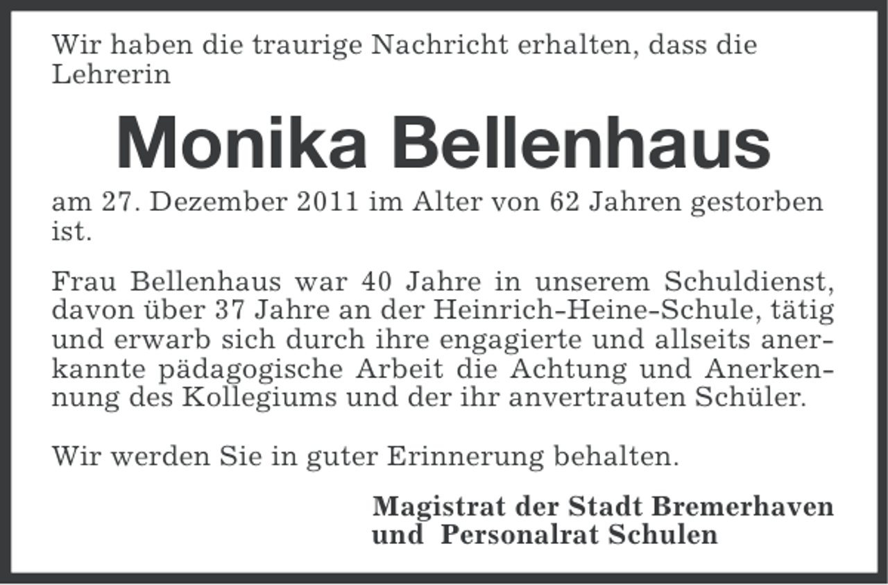 <p>Wir haben die traurige Nachricht erhalten, dass die<br />Lehrerin</p>
<p>Monika Bellenhaus<br />am 27. Dezember 2011 im Alter von 62 Jahren gestorben<br />ist.<br />Frau Bellenhaus war 40 Jahre in unserem Schuldienst,<br />davon über 37 Jahre an der Heinrich-Heine-Schule, tätig<br />und erwarb sich durch ihre engagierte und allseits anerkannte pädagogische Arbeit die Achtung und Anerkennung des Kollegiums und der ihr anvertrauten Schüler.<br />Wir werden Sie in guter Erinnerung behalten.<br />Magistrat der Stadt Bremerhaven<br />und Personalrat Schulen</p>