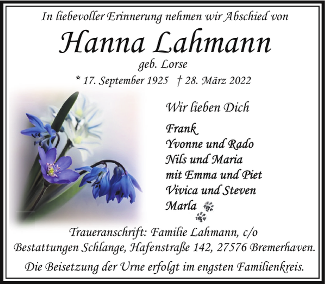 <p>In liebevoller Erinnerung nehmen wir Abschied von</p>
<p>Hanna Lahmann<br />geb. Lorse</p>
<p>* 17. September 1925 † 28. März 2022</p>
<p>Wir lieben Dich</p>
<p>Traueranschrift: Familie Lahmann, c/o<br />Bestattungen Schlange, Hafenstraße 142, 27576 Bremerhaven.<br />Die Beisetzung der Urne erfolgt im engsten Familienkreis.</p>