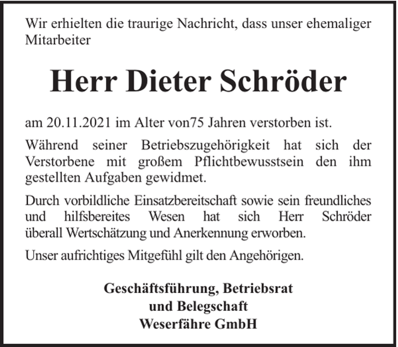 <p>Wir erhielten die traurige Nachricht, dass unser ehemaliger<br />Mitarbeiter</p><p>Herr Dieter Schröder<br />am 20.11.2021 im Alter von75 Jahren verstorben ist.<br />Während seiner Betriebszugehörigkeit hat sich der<br />Verstorbene mit großem Pflichtbewusstsein den ihm<br />gestellten Aufgaben gewidmet.<br />Durch vorbildliche Einsatzbereitschaft sowie sein freundliches<br />und hilfsbereites Wesen hat sich Herr Schröder<br />überall Wertschätzung und Anerkennung erworben.<br />Unser aufrichtiges Mitgefühl gilt den Angehörigen.<br />Geschäftsführung, Betriebsrat<br />und Belegschaft<br />Weserfähre GmbH</p>