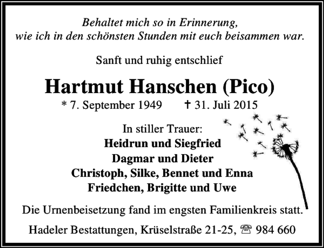 <p>Behaltet mich so in Erinnerung,<br />wie ich in den schönsten Stunden mit euch beisammen war.</p><p>Sanft und ruhig entschlief</p><p>Hartmut Hanschen (Pico)<br />* 7. September 1949</p><p>B 31. Juli 2015</p><p>In stiller Trauer:<br />Heidrun und Siegfried<br />Dagmar und Dieter<br />Christoph, Silke, Bennet und Enna<br />Friedchen, Brigitte und Uwe<br />Die Urnenbeisetzung fand im engsten Familienkreis statt.<br />Hadeler Bestattungen, Krüselstraße 21-25, ℡ 984 660</p>