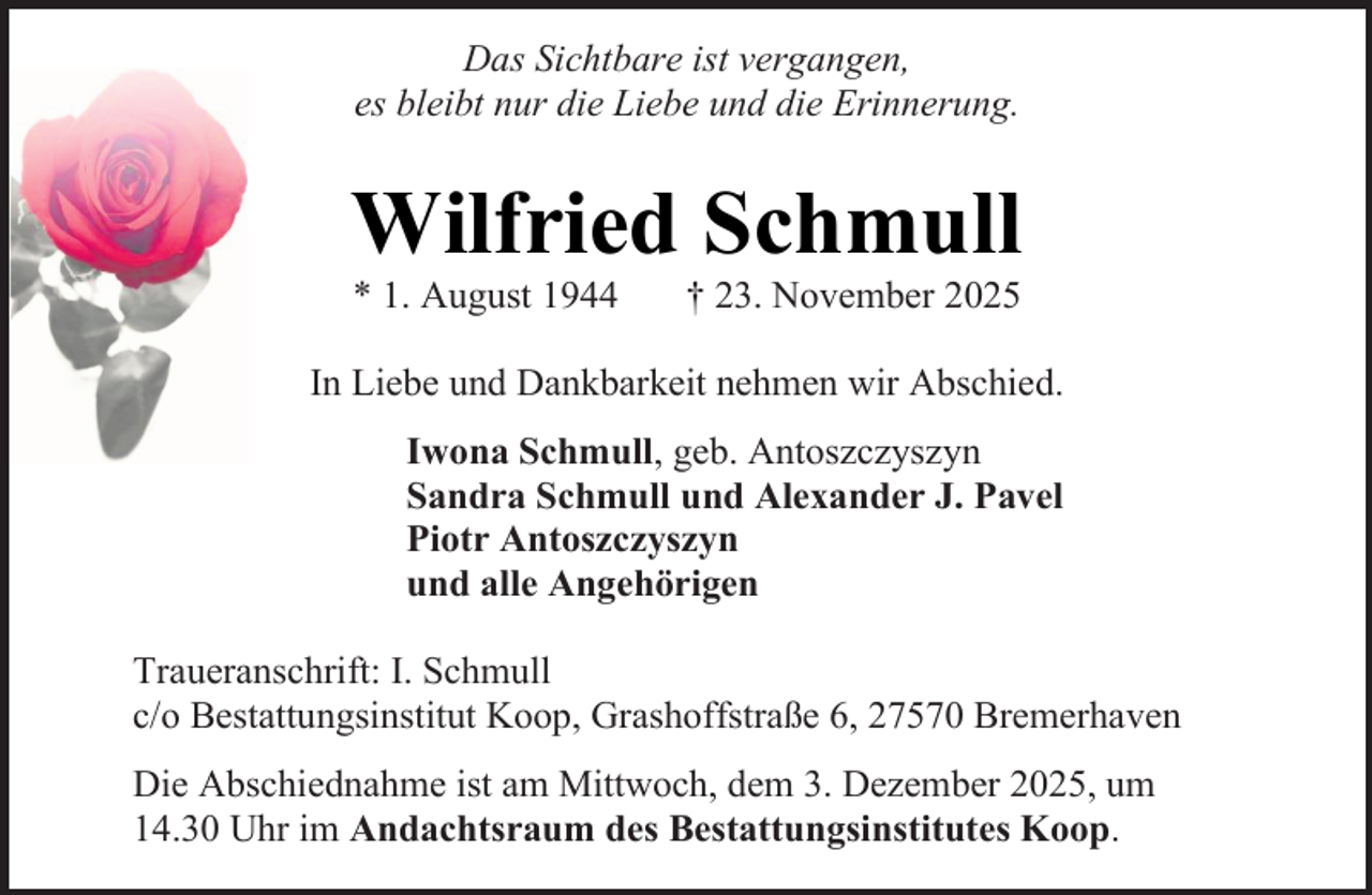 <p>Das Sichtbare ist vergangen,<br />es bleibt nur die Liebe und die Erinnerung.</p><p>Wilfried Schmull<br />* 1. August 1944</p><p>† 23. November 2025</p><p>In Liebe und Dankbarkeit nehmen wir Abschied.<br />Iwona Schmull, geb. Antoszczyszyn<br />Sandra Schmull und Alexander J. Pavel<br />Piotr Antoszczyszyn<br />und alle Angehörigen<br />Traueranschrift: I. Schmull<br />c/o Bestattungsinstitut Koop, Grashoffstraße 6, 27570 Bremerhaven<br />Die Abschiednahme ist am Mittwoch, dem 3. Dezember 2025, um<br />14.30 Uhr im Andachtsraum des Bestattungsinstitutes Koop.</p>