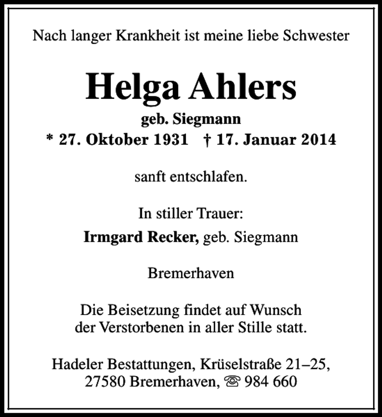 <p>Nach langer Krankheit ist meine liebe Schwester</p><p>Helga Ahlers</p><p>geb. Siegmann<br />* 27. Oktober 1931 † 17. Januar 2014<br />sanft entschlafen.<br />In stiller Trauer:<br />Irmgard Recker, geb. Siegmann<br />Bremerhaven<br />Die Beisetzung findet auf Wunsch<br />der Verstorbenen in aller Stille statt.<br />Hadeler Bestattungen, Krüselstraße 21–25,<br />27580 Bremerhaven, s 984 660</p>