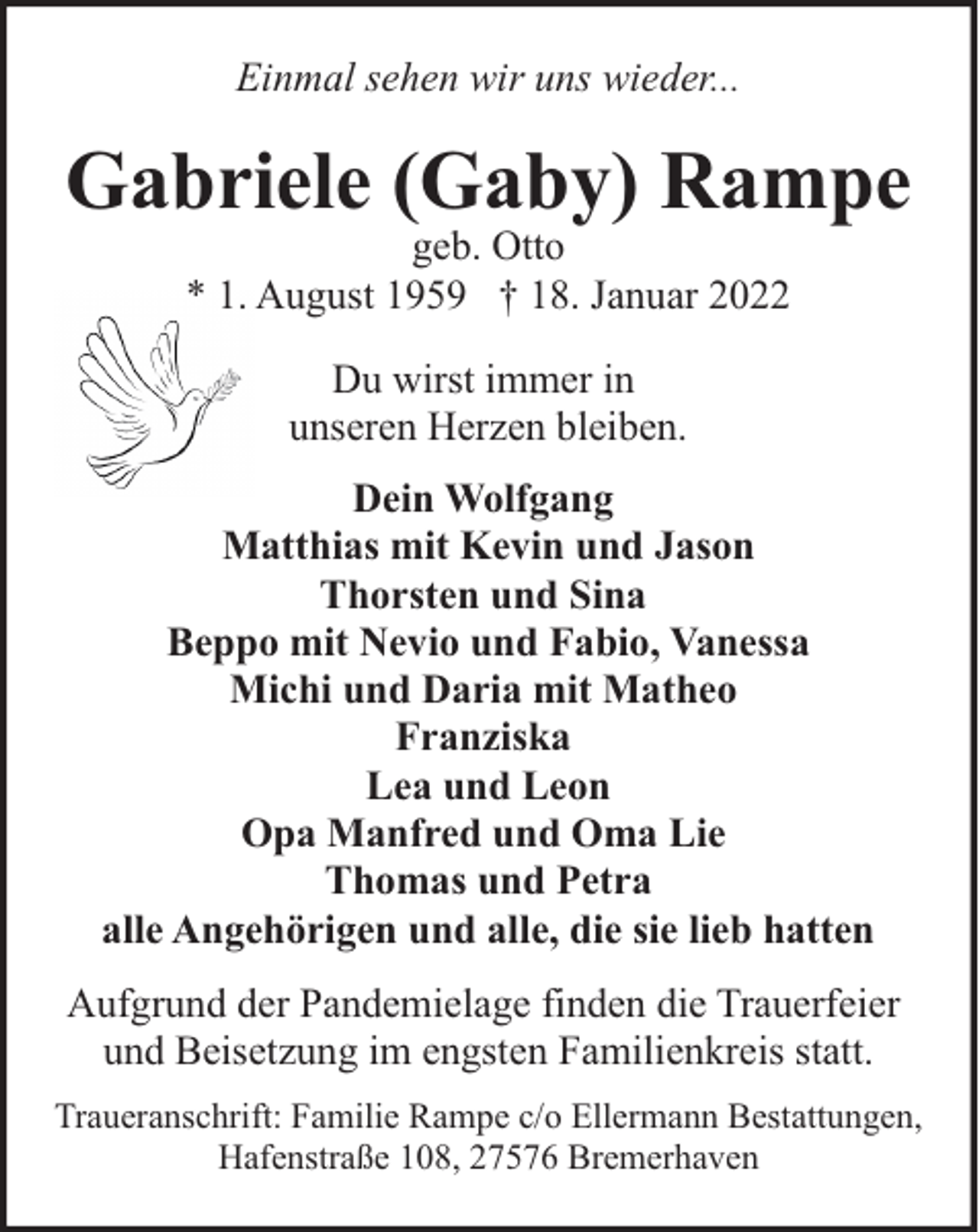 <p>Einmal sehen wir uns wieder...</p><p>Gabriele (Gaby) Rampe<br />geb. Otto<br />* 1. August 1959 † 18. Januar 2022<br />Du wirst immer in<br />unseren Herzen bleiben.<br />Dein Wolfgang<br />Matthias mit Kevin und Jason<br />Thorsten und Sina<br />Beppo mit Nevio und Fabio, Vanessa<br />Michi und Daria mit Matheo<br />Franziska<br />Lea und Leon<br />Opa Manfred und Oma Lie<br />Thomas und Petra<br />alle Angehörigen und alle, die sie lieb hatten<br />Aufgrund der Pandemielage finden die Trauerfeier<br />und Beisetzung im engsten Familienkreis statt.<br />Traueranschrift: Familie Rampe c/o Ellermann Bestattungen,<br />Hafenstraße 108, 27576 Bremerhaven</p>