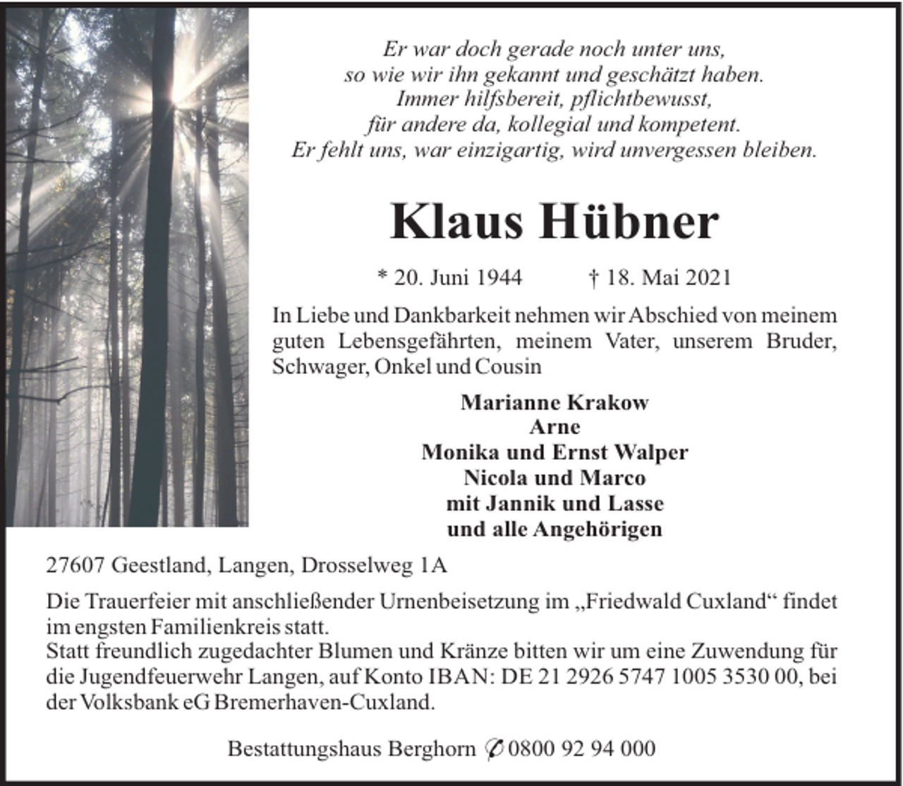 <p>Er war doch gerade noch unter uns,<br />so wie wir ihn gekannt und geschätzt haben.<br />Immer hilfsbereit, pflichtbewusst,<br />für andere da, kollegial und kompetent.<br />Er fehlt uns, war einzigartig, wird unvergessen bleiben.</p>
<p>Klaus Hübner<br />* 20. Juni 1944</p>
<p>† 18. Mai 2021</p>
<p>In Liebe und Dankbarkeit nehmen wir Abschied von meinem<br />guten Lebensgefährten, meinem Vater, unserem Bruder,<br />Schwager, Onkel und Cousin<br />Marianne Krakow<br />Arne<br />Monika und Ernst Walper<br />Nicola und Marco<br />mit Jannik und Lasse<br />und alle Angehörigen<br />27607 Geestland, Langen, Drosselweg 1A<br />Die Trauerfeier mit anschließender Urnenbeisetzung im „Friedwald Cuxland“ findet<br />im engsten Familienkreis statt.<br />Statt freundlich zugedachter Blumen und Kränze bitten wir um eine Zuwendung für<br />die Jugendfeuerwehr Langen, auf Konto IBAN: DE 21 2926 5747 1005 3530 00, bei<br />der Volksbank eG Bremerhaven-Cuxland.<br />Bestattungshaus Berghorn * 0800 92 94 000</p>