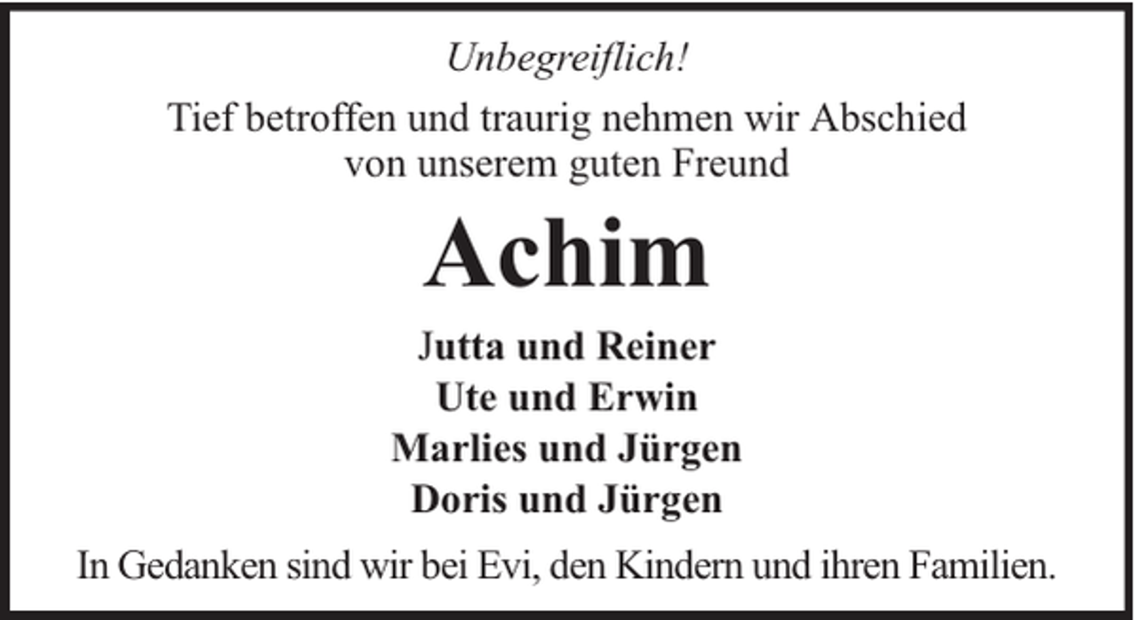 <p>Unbegreiflich!<br />Tief betroffen und traurig nehmen wir Abschied<br />von unserem guten Freund</p><p>Achim</p><p>Jutta und Reiner<br />Ute und Erwin<br />Marlies und Jürgen<br />Doris und Jürgen<br />In Gedanken sind wir bei Evi, den Kindern und ihren Familien.</p>