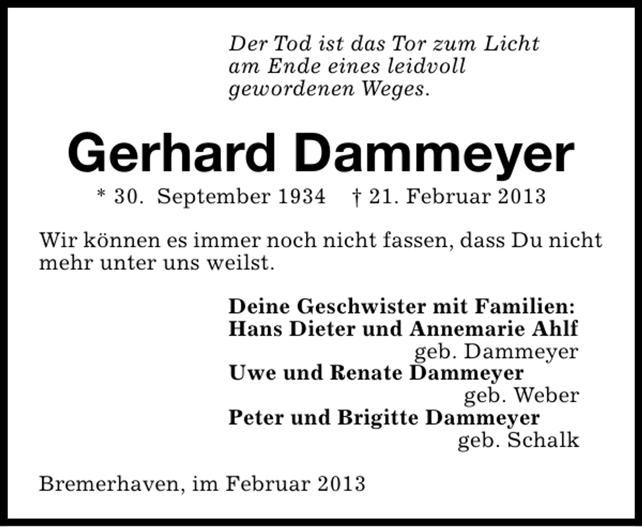 <p>Der Tod ist das Tor zum Licht<br />am Ende eines leidvoll<br />gewordenen Weges.</p><p>Gerhard Dammeyer<br />* 30. September 1934</p><p>† 21. Februar 2013</p><p>Wir können es immer noch nicht fassen, dass Du nicht<br />mehr unter uns weilst.<br />Deine Geschwister mit Familien:<br />Hans Dieter und Annemarie Ahlf<br />geb. Dammeyer<br />Uwe und Renate Dammeyer<br />geb. Weber<br />Peter und Brigitte Dammeyer<br />geb. Schalk<br />Bremerhaven, im Februar 2013</p>
