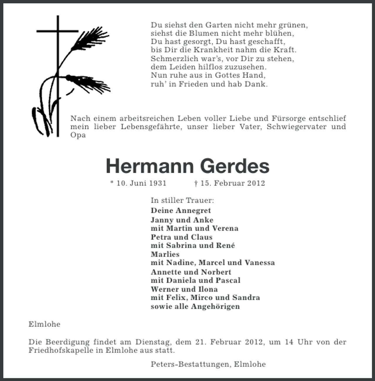 <p>Du siehst den Garten nicht mehr grünen,<br />siehst die Blumen nicht mehr blühen,<br />Du hast gesorgt, Du hast geschafft,<br />bis Dir die Krankheit nahm die Kraft.<br />Schmerzlich war’s, vor Dir zu stehen,<br />dem Leiden hilflos zuzusehen.<br />Nun ruhe aus in Gottes Hand,<br />ruh’ in Frieden und hab Dank.</p><p>Nach einem arbeitsreichen Leben voller Liebe und Fürsorge entschlief<br />mein lieber Lebensgefährte, unser lieber Vater, Schwiegervater und<br />Opa</p><p>Hermann Gerdes<br />* 10. Juni 1931</p><p>† 15. Februar 2012</p><p>In stiller Trauer:<br />Deine Annegret<br />Janny und Anke<br />mit Martin und Verena<br />Petra und Claus<br />mit Sabrina und René<br />Marlies<br />mit Nadine, Marcel und Vanessa<br />Annette und Norbert<br />mit Daniela und Pascal<br />Werner und Ilona<br />mit Felix, Mirco und Sandra<br />sowie alle Angehörigen<br />Elmlohe<br />Die Beerdigung findet am Dienstag, dem 21. Februar 2012, um 14 Uhr von der<br />Friedhofskapelle in Elmlohe aus statt.<br />Peters-Bestattungen, Elmlohe</p>
