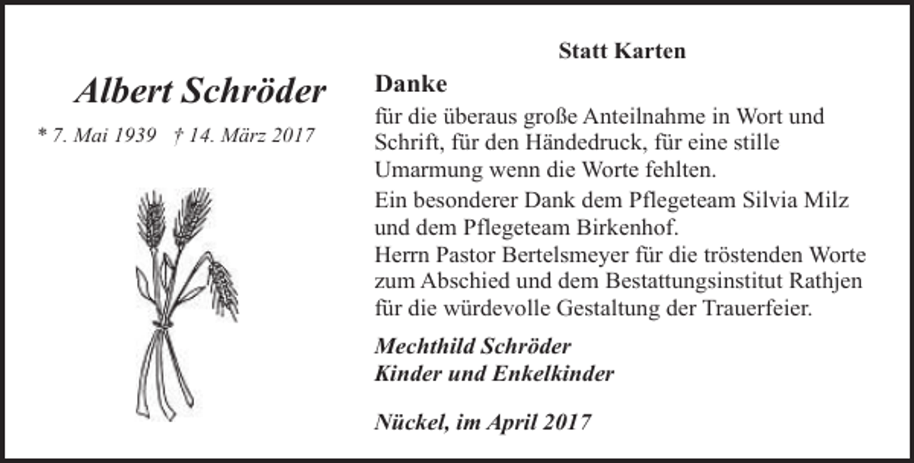 <p>Albert Schröder<br />* 7. Mai 1939 † 14. März 2017</p><p>Danke</p><p>Statt Karten</p><p>für die überaus große Anteilnahme in Wort und<br />Schrift, für den Händedruck, für eine stille<br />Umarmung wenn die Worte fehlten.<br />Ein besonderer Dank dem Pflegeteam Silvia Milz<br />und dem Pflegeteam Birkenhof.<br />Herrn Pastor Bertelsmeyer für die tröstenden Worte<br />zum Abschied und dem Bestattungsinstitut Rathjen<br />für die würdevolle Gestaltung der Trauerfeier.<br />Mechthild Schröder<br />Kinder und Enkelkinder<br />Nückel, im April 2017</p>
