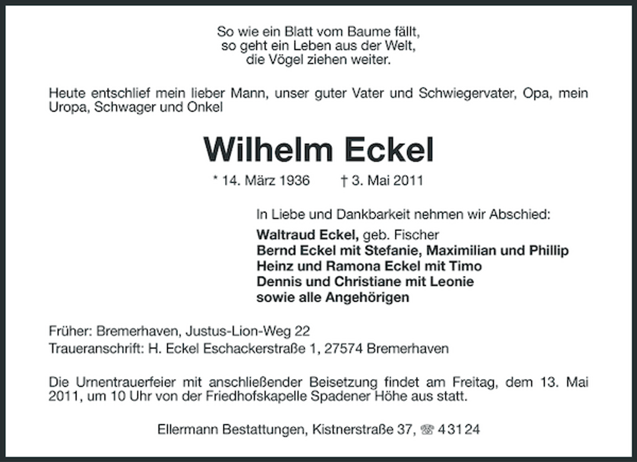 <p>So wie ein Blatt vom Baume fällt, so geht ein Leben aus der Welt, die Vögel ziehen weiter. Heute entschlief mein lieber Mann, unser guter Vater und Schwiegervater, Opa, mein Uropa, Schwager und Onkel</p><p>Wilhelm Eckel<br />* 14. März 1936 † 3. Mai 2011 In Liebe und Dankbarkeit nehmen wir Abschied: Waltraud Eckel, geb. Fischer Bernd Eckel mit Stefanie, Maximilian und Phillip Heinz und Ramona Eckel mit Timo Dennis und Christiane mit Leonie sowie alle Angehörigen Früher: Bremerhaven, Justus-Lion-Weg 22 Traueranschrift: H. Eckel Eschackerstraße 1, 27574 Bremerhaven Die Urnentrauerfeier mit anschließender Beisetzung findet am Freitag, dem 13. Mai 2011, um 10 Uhr von der Friedhofskapelle Spadener Höhe aus statt. Ellermann Bestattungen, Kistnerstraße 37, 4 31 24</p>