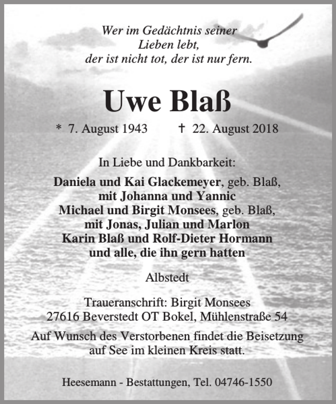 <p>Wer im Gedächtnis seiner<br />Lieben lebt,<br />der ist nicht tot, der ist nur fern.</p><p>Uwe Blaß</p><p>* 7. August 1943</p><p>B 22. August 2018</p><p>In Liebe und Dankbarkeit:<br />Daniela und Kai Glackemeyer, geb. Blaß,<br />mit Johanna und Yannic<br />Michael und Birgit Monsees, geb. Blaß,<br />mit Jonas, Julian und Marlon<br />Karin Blaß und Rolf-Dieter Hormann<br />und alle, die ihn gern hatten<br />Albstedt<br />Traueranschrift: Birgit Monsees<br />27616 Beverstedt OT Bokel, Mühlenstraße 54<br />Auf Wunsch des Verstorbenen findet die Beisetzung<br />auf See im kleinen Kreis statt.<br />Heesemann - Bestattungen, Tel. 04746-1550</p>
