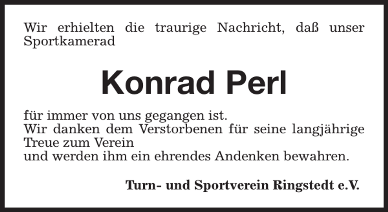 <p>Wir erhielten die traurige Nachricht, daß unser<br />Sportkamerad</p><p>Konrad Perl<br />für immer von uns gegangen ist.<br />Wir danken dem Verstorbenen für seine langjährige<br />Treue zum Verein<br />und werden ihm ein ehrendes Andenken bewahren.<br />Turn- und Sportverein Ringstedt e.V.</p>