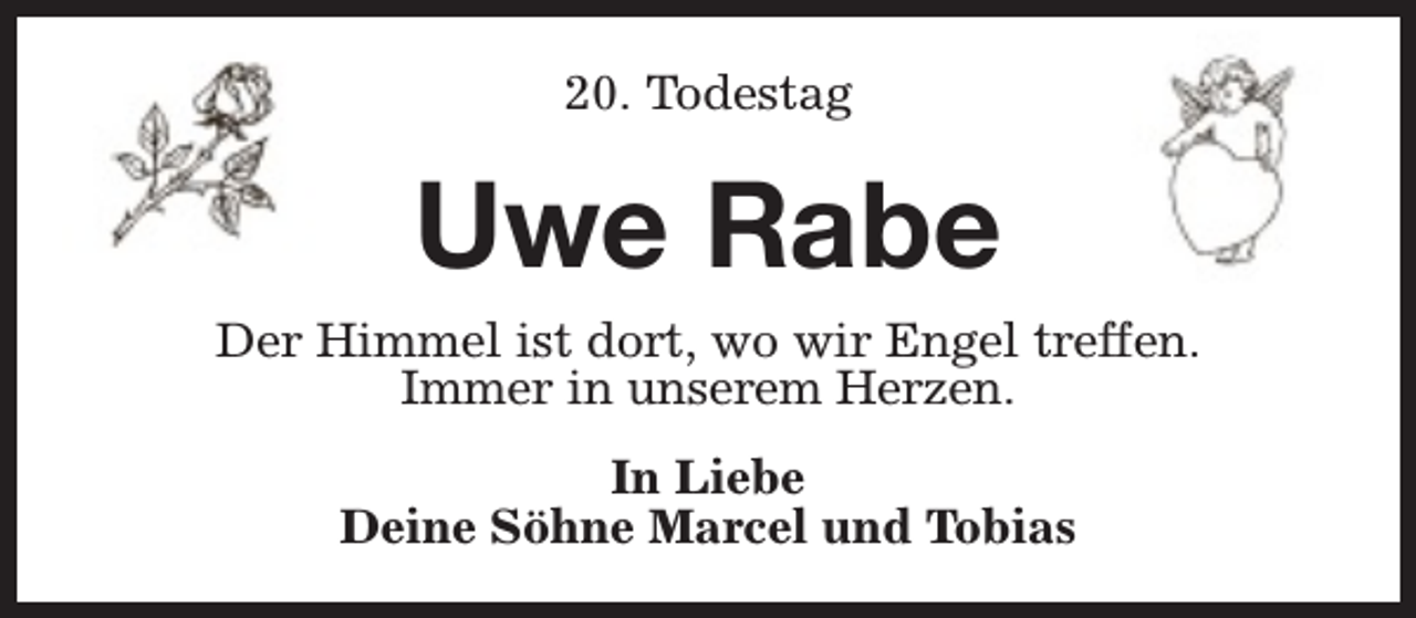 <p>20. Todestag</p><p>Uwe Rabe</p><p>Der Himmel ist dort, wo wir Engel treffen.<br />Immer in unserem Herzen.<br />In Liebe<br />Deine Söhne Marcel und Tobias</p>