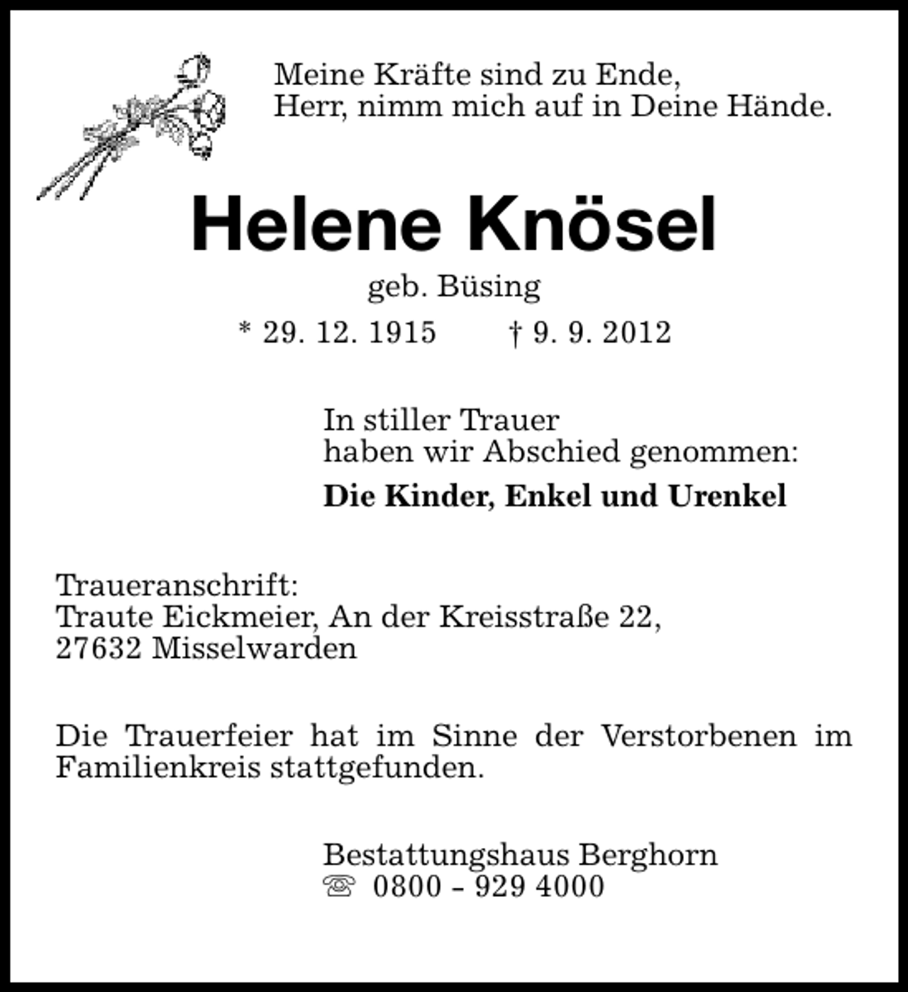 <p>Meine Kräfte sind zu Ende,<br />Herr, nimm mich auf in Deine Hände.</p><p>Helene Knösel<br />geb. Büsing<br />* 29. 12. 1915<br />† 9. 9. 2012</p><p>In stiller Trauer<br />haben wir Abschied genommen:<br />Die Kinder, Enkel und Urenkel<br />Traueranschrift:<br />Traute Eickmeier, An der Kreisstraße 22,<br />27632 Misselwarden<br />Die Trauerfeier hat im Sinne der Verstorbenen im<br />Familienkreis stattgefunden.<br />Bestattungshaus Berghorn<br />s 0800 - 929 4000</p>