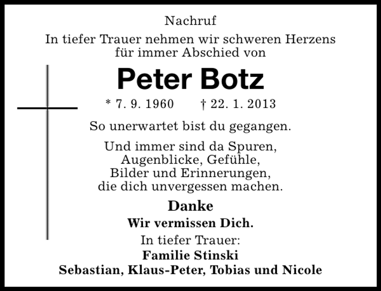 <p>Nachruf<br />In tiefer Trauer nehmen wir schweren Herzens<br />für immer Abschied von</p><p>Peter Botz</p><p>* 7. 9. 1960</p><p>† 22. 1. 2013</p><p>So unerwartet bist du gegangen.<br />Und immer sind da Spuren,<br />Augenblicke, Gefühle,<br />Bilder und Erinnerungen,<br />die dich unvergessen machen.</p><p>Danke</p><p>Wir vermissen Dich.<br />In tiefer Trauer:<br />Familie Stinski<br />Sebastian, Klaus-Peter, Tobias und Nicole</p>