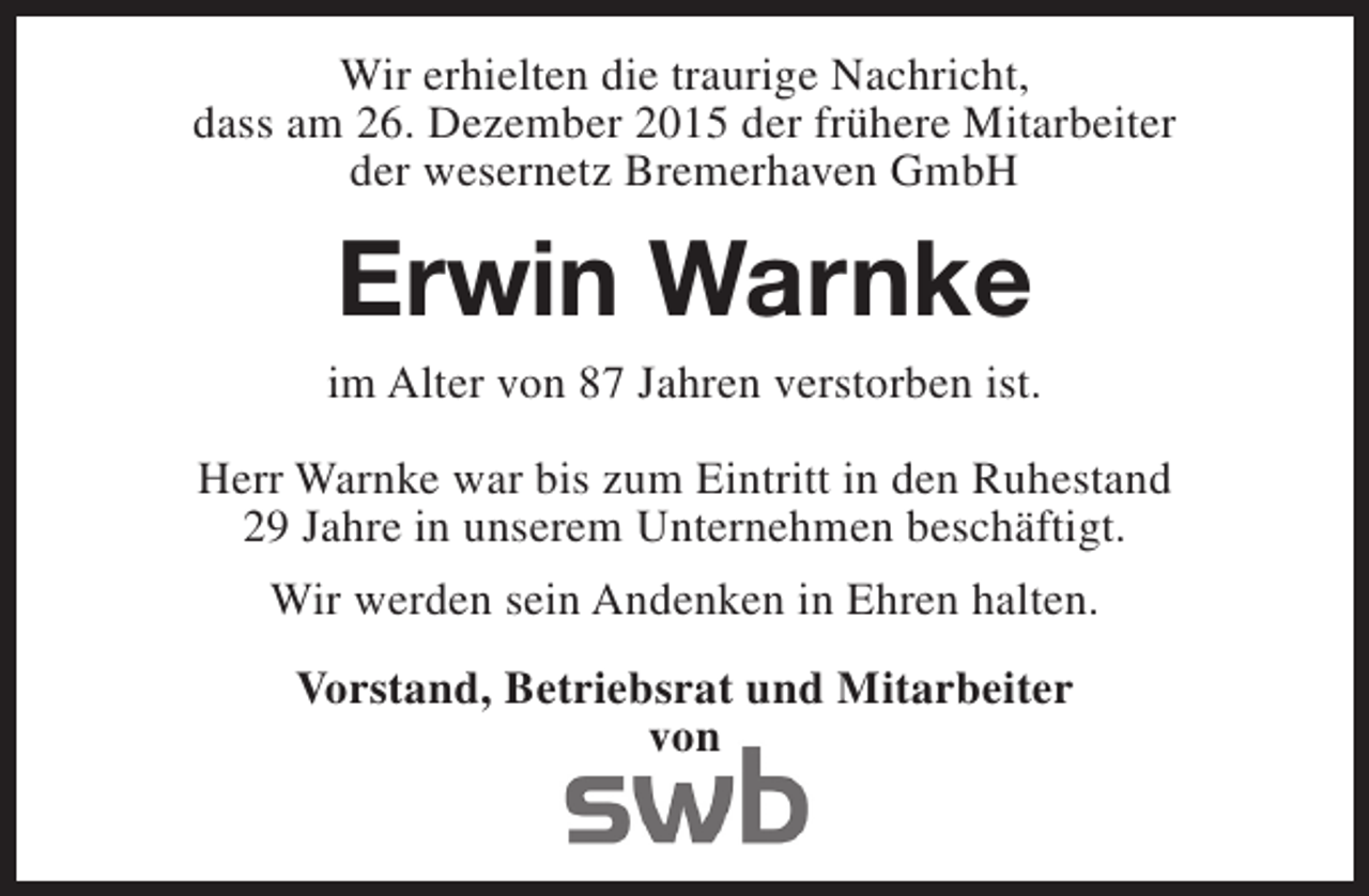 <p>Wir erhielten die traurige Nachricht,<br />dass am 26. Dezember 2015 der frühere Mitarbeiter<br />der wesernetz Bremerhaven GmbH</p><p>Erwin Warnke<br />im Alter von 87 Jahren verstorben ist.<br />Herr Warnke war bis zum Eintritt in den Ruhestand<br />29 Jahre in unserem Unternehmen beschäftigt.<br />Wir werden sein Andenken in Ehren halten.<br />Vorstand, Betriebsrat und Mitarbeiter<br />von</p>