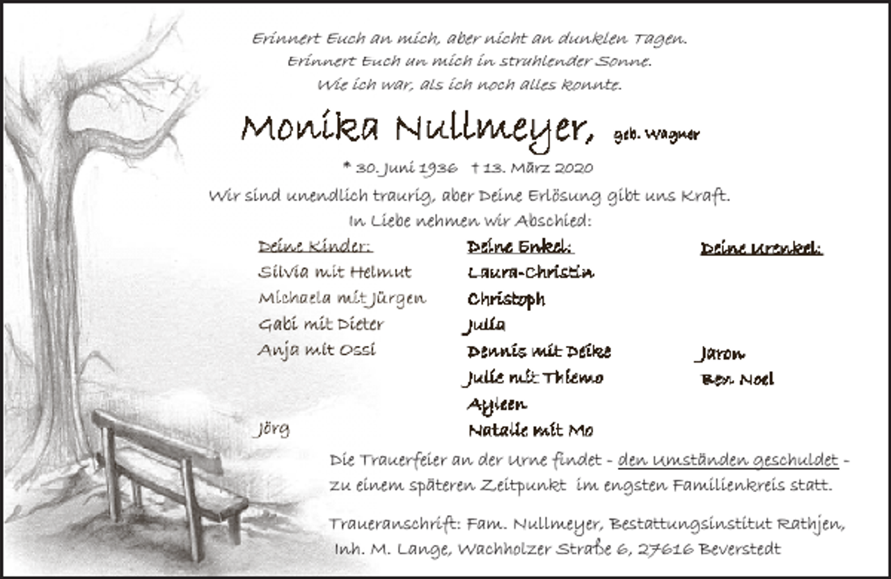 <p>Erinnert Euch an mich, aber nicht an dunklen Tagen.<br />Erinnert Euch an mich in strahlender Sonne.<br />Wie ich war, als ich noch alles konnte.</p><p>* 30. Juni 1936 † 13. März 2020</p><p>Wir sind unendlich traurig, aber Deine Erlösung gibt uns Kraft.<br />In Liebe nehmen wir Abschied:</p><p>Die Trauerfeier an der Urne findet - den Umständen geschuldet zu einem späteren Zeitpunkt im engsten Familienkreis statt.<br />Traueranschrift: Fam. Nullmeyer, Bestattungsinstitut Rathjen,<br />Inh. M. Lange, Wachholzer Straße 6, 27616 Beverstedt</p>