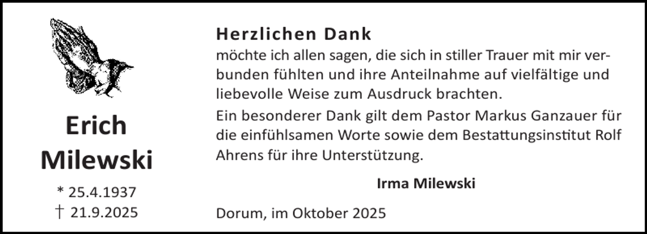 <p>Herzlichen Dank</p><p>Erich<br />Milewski<br />* 25.4.1937<br />† 21.9.2025</p><p>möchte ich allen sagen, die sich in stiller Trauer mit mir verbunden fühlten und ihre Anteilnahme auf vielfältige und<br />liebevolle Weise zum Ausdruck brachten.<br />Ein besonderer Dank gilt dem Pastor Markus Ganzauer für<br />die einfühlsamen Worte sowie dem Besta ungsins tut Rolf<br />Ahrens für ihre Unterstützung.<br />Irma Milewski<br />Dorum, im Oktober 2025</p>