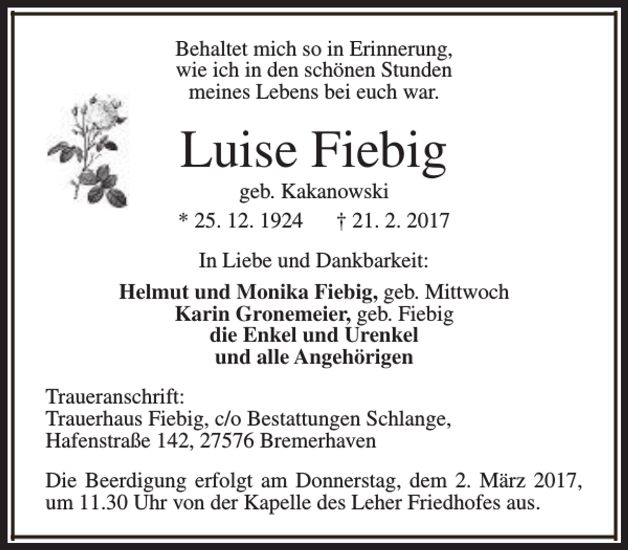 <p>Behaltet mich so in Erinnerung,<br />wie ich in den schönen Stunden<br />meines Lebens bei euch war.</p><p>Luise Fiebig</p><p>geb. Kakanowski<br />* 25. 12. 1924 † 21. 2. 2017<br />In Liebe und Dankbarkeit:<br />Helmut und Monika Fiebig, geb. Mittwoch<br />Karin Gronemeier, geb. Fiebig<br />die Enkel und Urenkel<br />und alle Angehörigen<br />Traueranschrift:<br />Trauerhaus Fiebig, c/o Bestattungen Schlange,<br />Hafenstraße 142, 27576 Bremerhaven<br />Die Beerdigung erfolgt am Donnerstag, dem 2. März 2017,<br />um 11.30 Uhr von der Kapelle des Leher Friedhofes aus.</p>