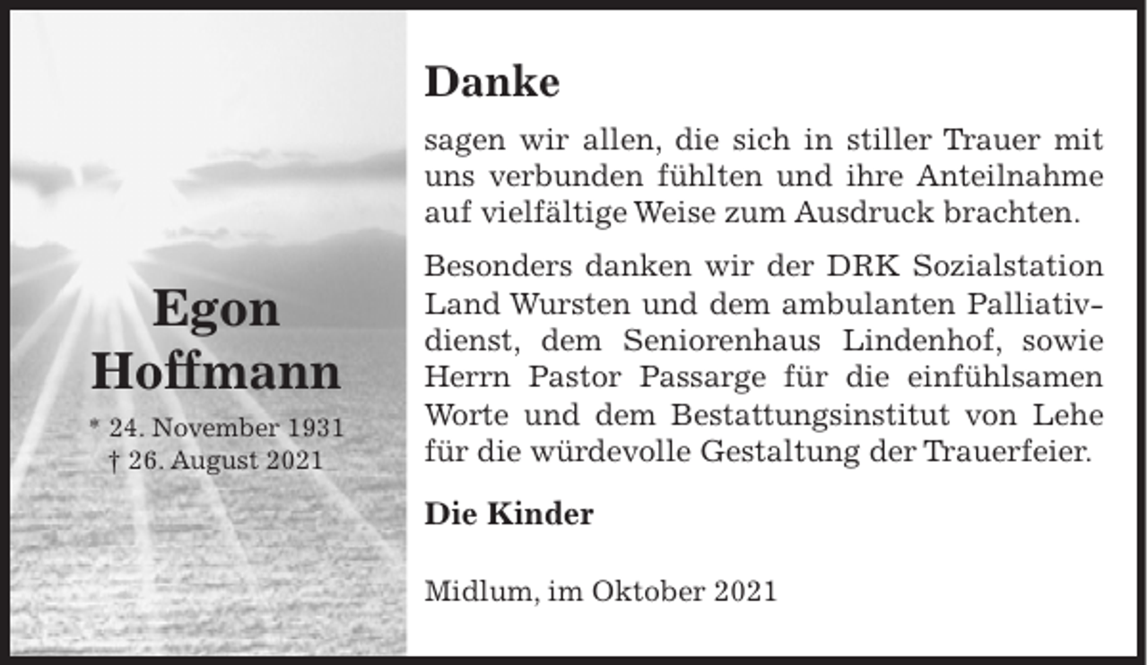 <p>Danke<br />sagen wir allen, die sich in stiller Trauer mit<br />uns verbunden fühlten und ihre Anteilnahme<br />auf vielfältige Weise zum Ausdruck brachten.</p><p>Egon<br />Hoffmann<br />* 24. November 1931<br />† 26. August 2021</p><p>Besonders danken wir der DRK Sozialstation<br />Land Wursten und dem ambulanten Palliativdienst, dem Seniorenhaus Lindenhof, sowie<br />Herrn Pastor Passarge für die einfühlsamen<br />Worte und dem Bestattungsinstitut von Lehe<br />für die würdevolle Gestaltung der Trauerfeier.</p><p>Die Kinder<br />Midlum, im Oktober 2021</p>