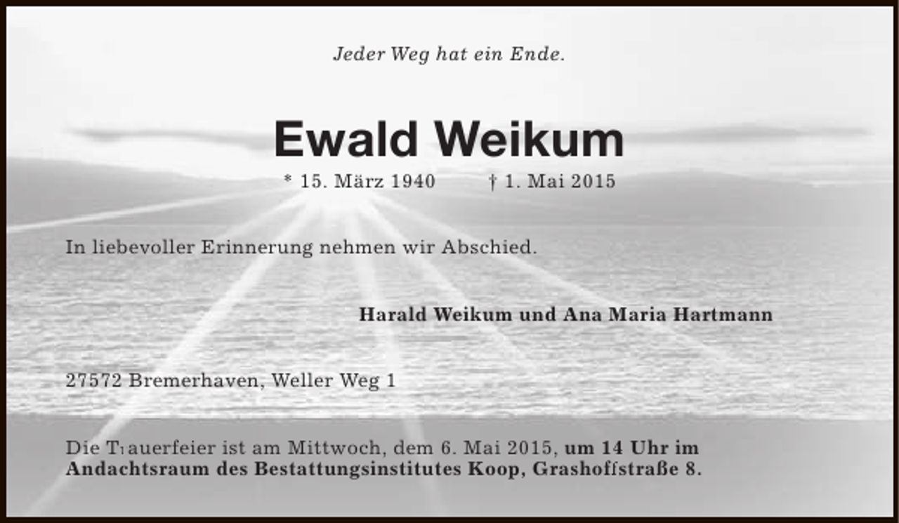 <p>Jeder Weg hat ein Ende.</p><p>Ewald Weikum<br />* 15. März 1940</p><p>† 1. Mai 2015</p><p>In liebevoller Erinnerung nehmen wir Abschied.<br />Harald Weikum und Ana Maria Hartmann<br />27572 Bremerhaven, Weller Weg 1<br />Die Trauerfeier ist am Mittwoch, dem 6. Mai 2015, um 14 Uhr im<br />Tr<br />Andachtsraum des Bestattungsinstitutes Koop, Grashoffstraße 8.<br />ff</p>