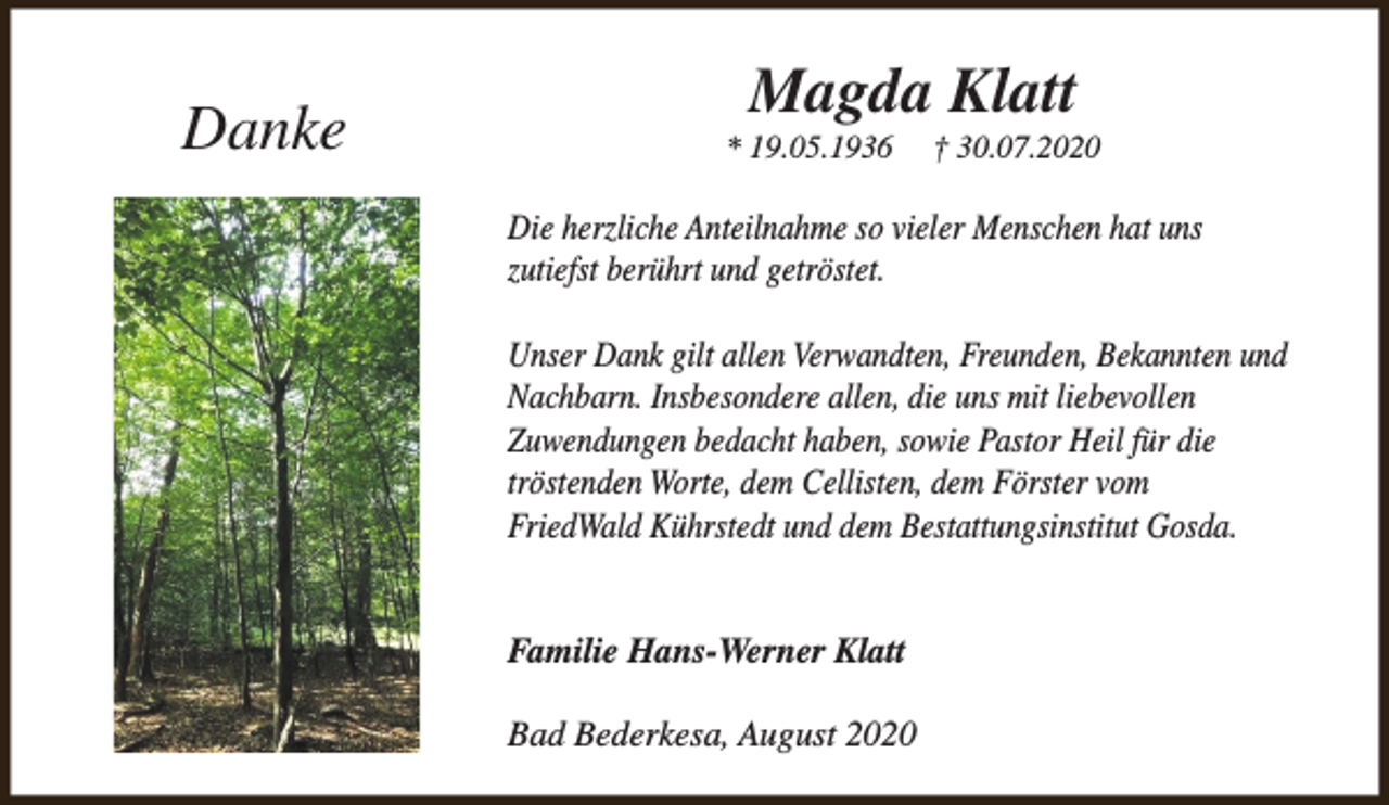 <p>Danke</p><p>Magda Klatt</p><p>* 19.05.1936</p><p>† 30.07.2020</p><p>Die herzliche Anteilnahme so vieler Menschen hat uns<br />zutiefst berührt und getröstet.<br />Unser Dank gilt allen Verwandten, Freunden, Bekannten und<br />Nachbarn. Insbesondere allen, die uns mit liebevollen<br />Zuwendungen bedacht haben, sowie Pastor Heil für die<br />tröstenden Worte, dem Cellisten, dem Förster vom<br />FriedWald Kührstedt und dem Bestattungsinstitut Gosda.<br />Familie Hans-Werner Klatt<br />Bad Bederkesa, August 2020</p>