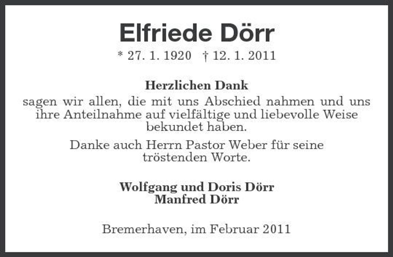 <p>Elfriede Dörr<br />* 27. 1. 1920 † 12. 1. 2011 Herzlichen Dank sagen wir allen, die mit uns Abschied nahmen und uns ihre Anteilnahme auf vielfältige und liebevolle Weise bekundet haben. Danke auch Herrn Pastor Weber für seine tröstenden Worte. Wolfgang und Doris Dörr Manfred Dörr Bremerhaven, im Februar 2011</p>