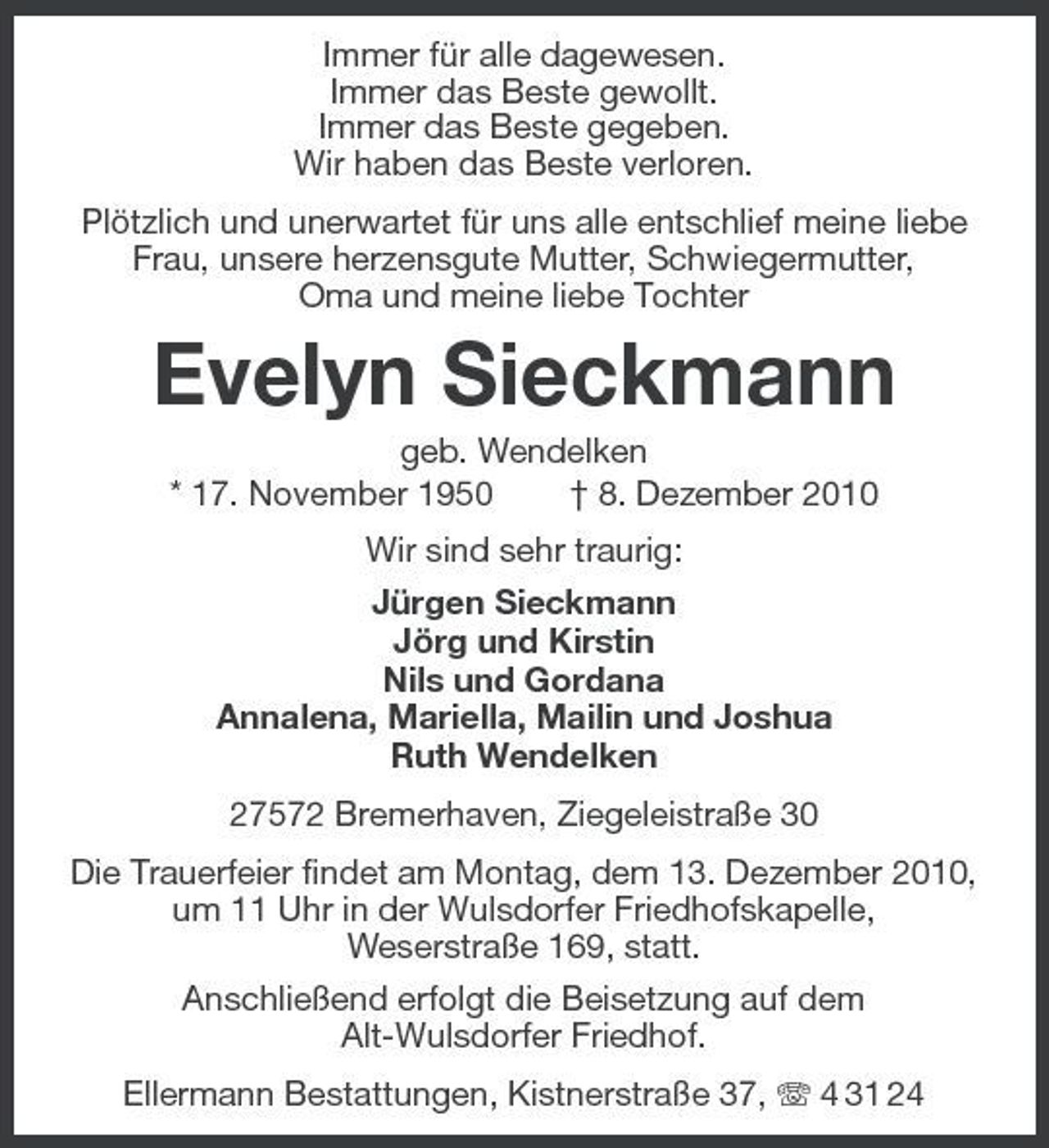 <p>Immer für alle dagewesen. Immer das Beste gewollt. Immer das Beste gegeben. Wir haben das Beste verloren. Plötzlich und unerwartet für uns alle entschlief meine liebe Frau, unsere herzensgute Mutter, Schwiegermutter, Oma und meine liebe Tochter</p><p>Evelyn Sieckmann<br />geb. Wendelken * 17. November 1950 † 8. Dezember 2010 Wir sind sehr traurig: Jürgen Sieckmann Jörg und Kirstin Nils und Gordana Annalena, Mariella, Mailin und Joshua Ruth Wendelken 27572 Bremerhaven, Ziegeleistraße 30 Die Trauerfeier findet am Montag, dem 13. Dezember 2010, um 11 Uhr in der Wulsdorfer Friedhofskapelle, Weserstraße 169, statt. Anschließend erfolgt die Beisetzung auf dem Alt-Wulsdorfer Friedhof. Ellermann Bestattungen, Kistnerstraße 37, 4 31 24</p>