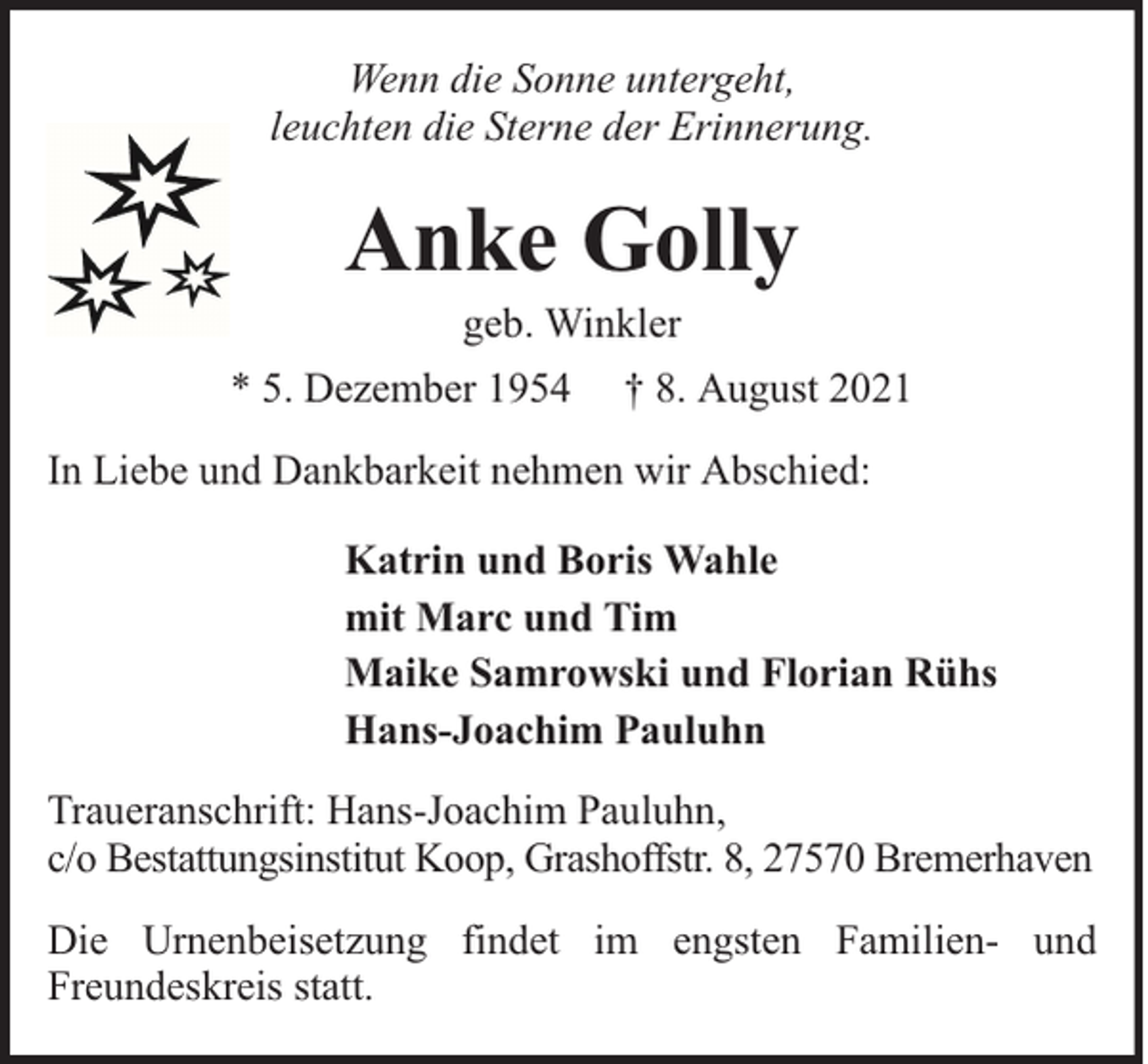 <p>Wenn die Sonne untergeht,<br />leuchten die Sterne der Erinnerung.</p><p>Anke Golly<br />geb. Winkler</p><p>* 5. Dezember 1954</p><p>† 8. August 2021</p><p>In Liebe und Dankbarkeit nehmen wir Abschied:<br />Katrin und Boris Wahle<br />mit Marc und Tim<br />Maike Samrowski und Florian Rühs<br />Hans-Joachim Pauluhn<br />Traueranschrift: Hans-Joachim Pauluhn,<br />c/o Bestattungsinstitut Koop, Grashoffstr. 8, 27570 Bremerhaven<br />Die Urnenbeisetzung findet im engsten Familien- und<br />Freundeskreis statt.</p>