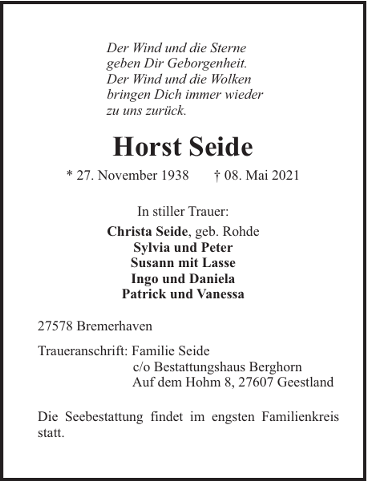 <p>Der Wind und die Sterne<br />geben Dir Geborgenheit.<br />Der Wind und die Wolken<br />bringen Dich immer wieder<br />zu uns zurück.</p><p>Horst Seide<br />* 27. November 1938</p><p>† 08. Mai 2021</p><p>In stiller Trauer:<br />Christa Seide, geb. Rohde<br />Sylvia und Peter<br />Susann mit Lasse<br />Ingo und Daniela<br />Patrick und Vanessa<br />27578 Bremerhaven<br />Traueranschrift: Familie Seide<br />c/o Bestattungshaus Berghorn<br />Auf dem Hohm 8, 27607 Geestland<br />Die Seebestattung findet im engsten Familienkreis<br />statt.</p>