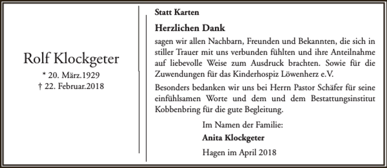 <p>Statt Karten</p><p>Herzlichen Dank</p><p>Rolf Klockgeter<br />* 20. März.1929<br />† 22. Februar.2018</p><p>sagen wir allen Nachbarn, Freunden und Bekannten, die sich in<br />stiller Trauer mit uns verbunden fühlten und ihre Anteilnahme<br />auf liebevolle Weise zum Ausdruck brachten. Sowie für die<br />Zuwendungen für das Kinderhospiz Löwenherz e.V.<br />Besonders bedanken wir uns bei Herrn Pastor Schäfer für seine<br />einfühlsamen Worte und dem und dem Bestattungsinstitut<br />Kobbenbring für die gute Begleitung.<br />Im Namen der Familie:<br />Anita Klockgeter<br />Hagen im April 2018</p>