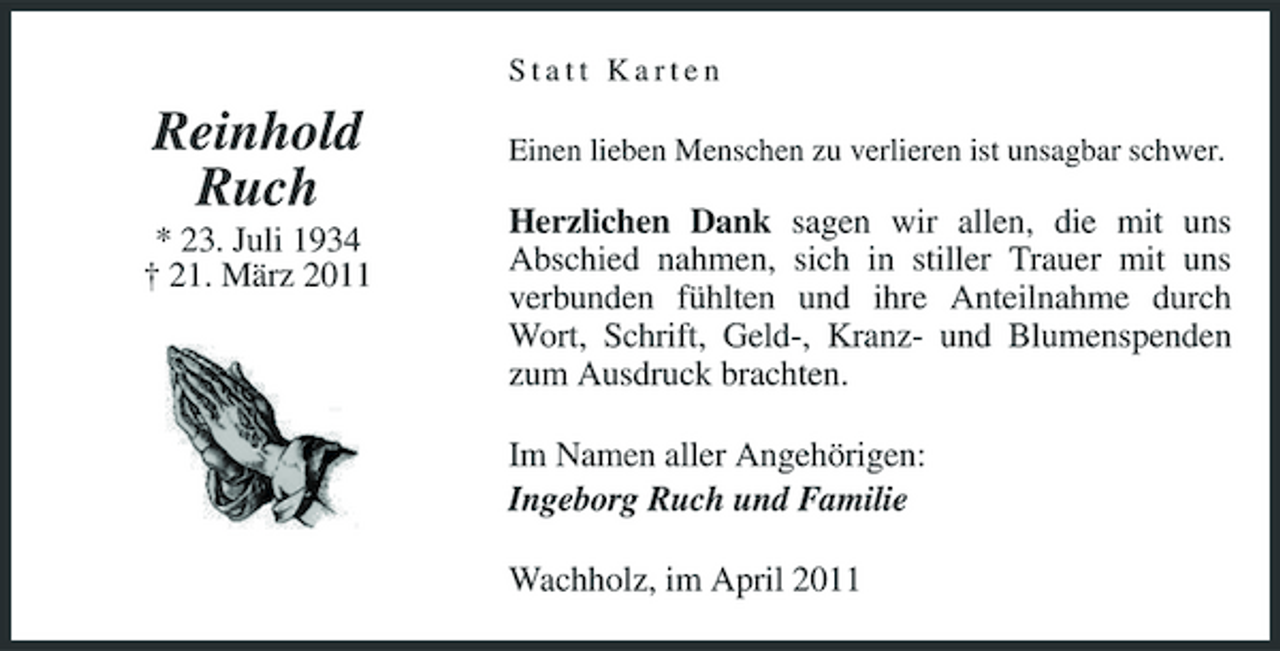 <p>Statt Karten</p><p>Reinhold Ruch<br />* 23. Juli 1934 † 21. März 2011</p><p>Einen lieben Menschen zu verlieren ist unsagbar schwer.</p><p>Herzlichen Dank sagen wir allen, die mit uns Abschied nahmen, sich in stiller Trauer mit uns verbunden fühlten und ihre Anteilnahme durch Wort, Schrift, Geld-, Kranz- und Blumenspenden zum Ausdruck brachten. Im Namen aller Angehörigen: Ingeborg Ruch und Familie Wachholz, im April 2011</p>