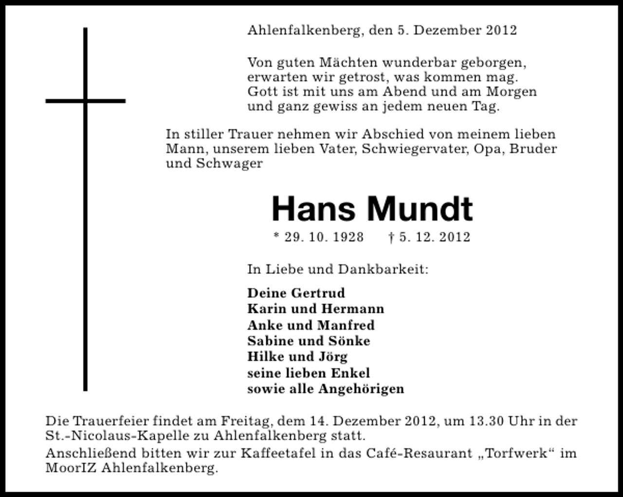 <p>Ahlenfalkenberg, den 5. Dezember 2012<br />Von guten Mächten wunderbar geborgen,<br />erwarten wir getrost, was kommen mag.<br />Gott ist mit uns am Abend und am Morgen<br />und ganz gewiss an jedem neuen Tag.<br />In stiller Trauer nehmen wir Abschied von meinem lieben<br />Mann, unserem lieben Vater, Schwiegervater, Opa, Bruder<br />und Schwager</p><p>Hans Mundt<br />* 29. 10. 1928</p><p>† 5. 12. 2012</p><p>In Liebe und Dankbarkeit:<br />Deine Gertrud<br />Karin und Hermann<br />Anke und Manfred<br />Sabine und Sönke<br />Hilke und Jörg<br />seine lieben Enkel<br />sowie alle Angehörigen<br />Die Trauerfeier findet am Freitag, dem 14. Dezember 2012, um 13.30 Uhr in der<br />St.-Nicolaus-Kapelle zu Ahlenfalkenberg statt.<br />Anschließend bitten wir zur Kaffeetafel in das Café-Resaurant „Torfwerk“ im<br />MoorIZ Ahlenfalkenberg.</p>