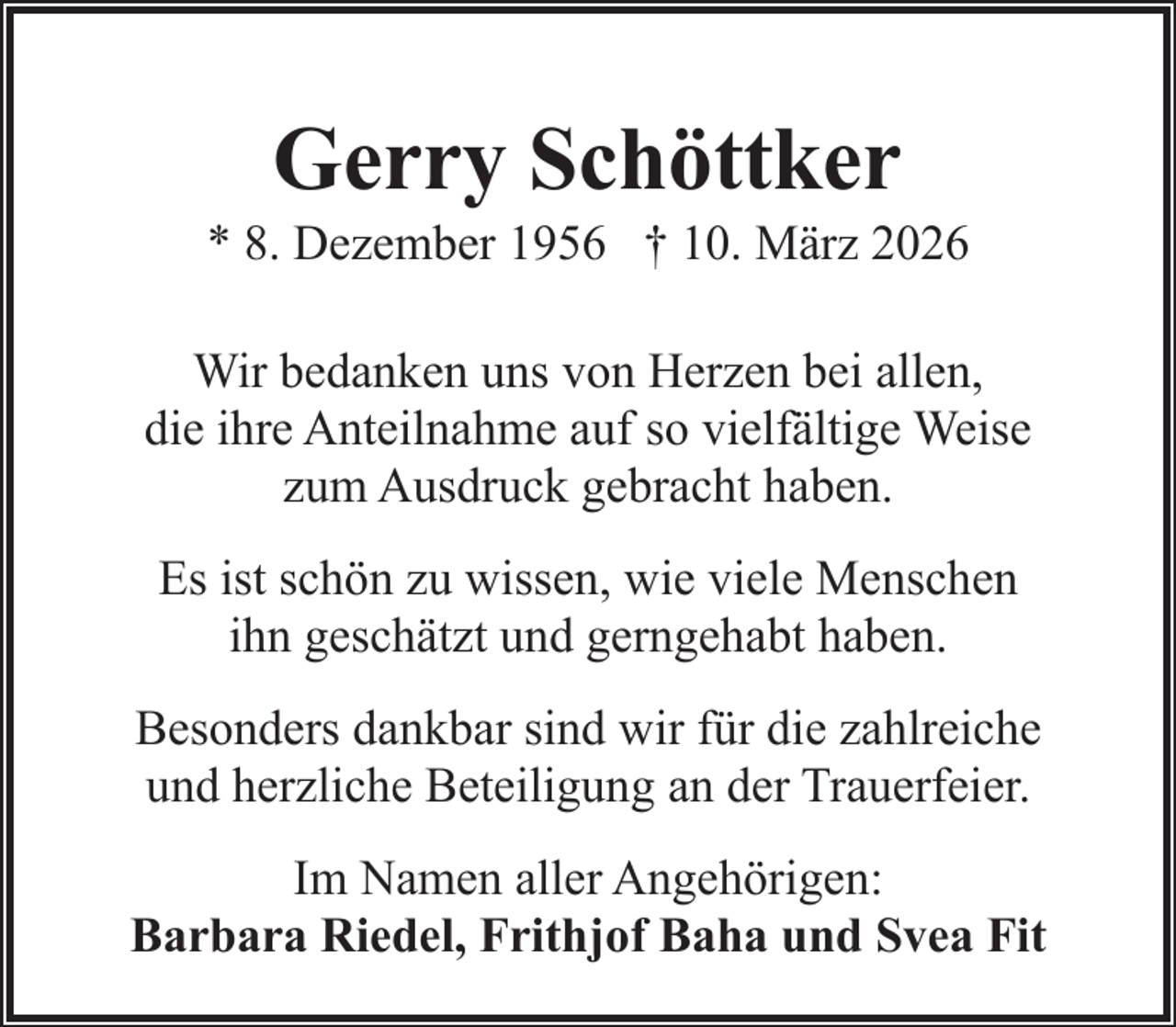 <p>Gerry Schöttker</p><p>* 8. Dezember 1956 † 10. März 2026<br />Wir bedanken uns von Herzen bei allen,<br />die ihre Anteilnahme auf so vielfältige Weise<br />zum Ausdruck gebracht haben.<br />Es ist schön zu wissen, wie viele Menschen<br />ihn geschätzt und gerngehabt haben.<br />Besonders dankbar sind wir für die zahlreiche<br />und herzliche Beteiligung an der Trauerfeier.<br />Im Namen aller Angehörigen:<br />Barbara Riedel, Frithjof Baha und Svea Fit</p>