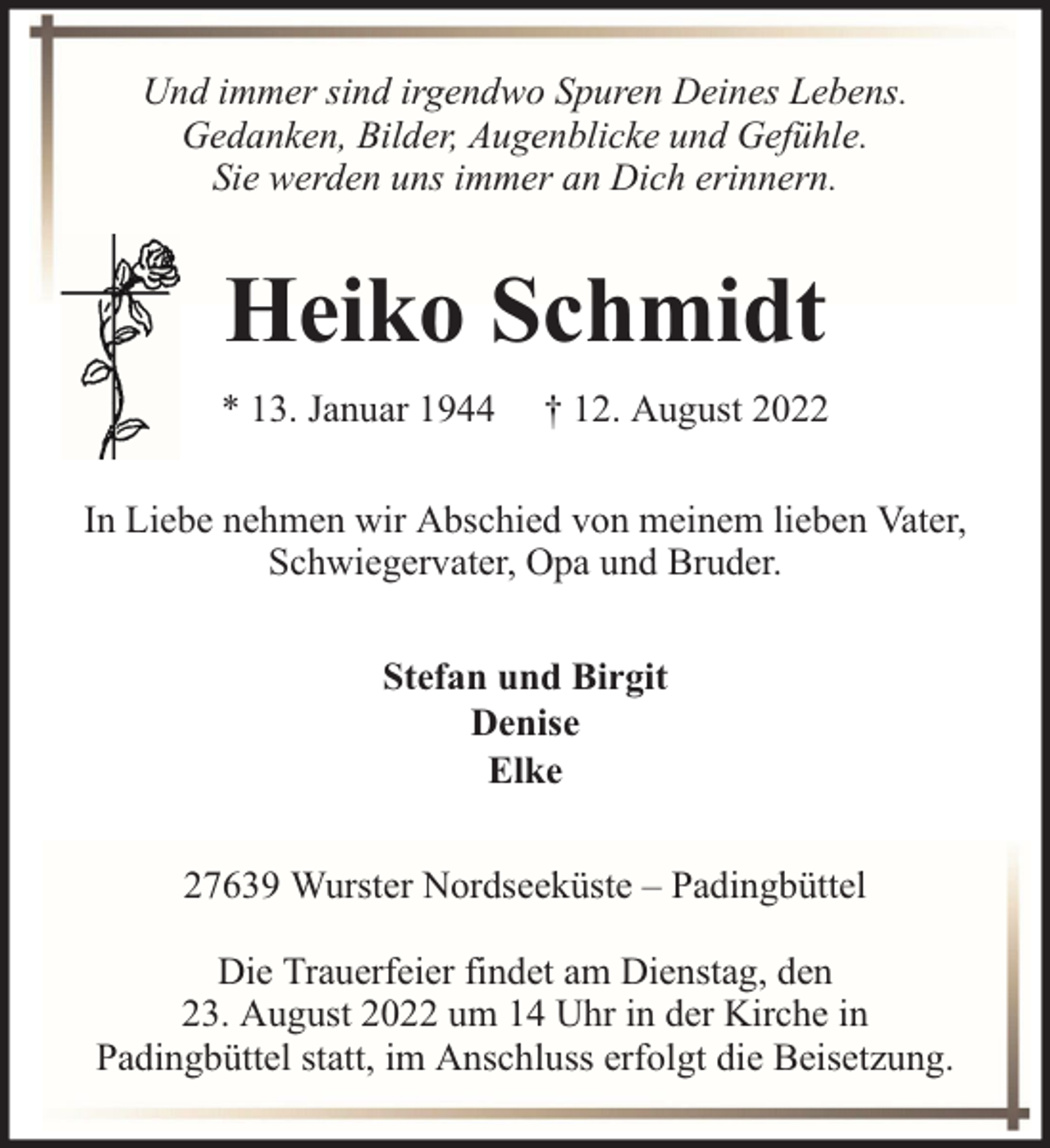 <p>Und immer sind irgendwo Spuren Deines Lebens.<br />Gedanken, Bilder, Augenblicke und Gefühle.<br />Sie werden uns immer an Dich erinnern.</p><p>Heiko Schmidt<br />* 13. Januar 1944</p><p>† 12. August 2022</p><p>In Liebe nehmen wir Abschied von meinem lieben Vater,<br />Schwiegervater, Opa und Bruder.<br />Stefan und Birgit<br />Denise<br />Elke<br />27639 Wurster Nordseeküste – Padingbüttel<br />Die Trauerfeier findet am Dienstag, den<br />23. August 2022 um 14 Uhr in der Kirche in<br />Padingbüttel statt, im Anschluss erfolgt die Beisetzung.</p>