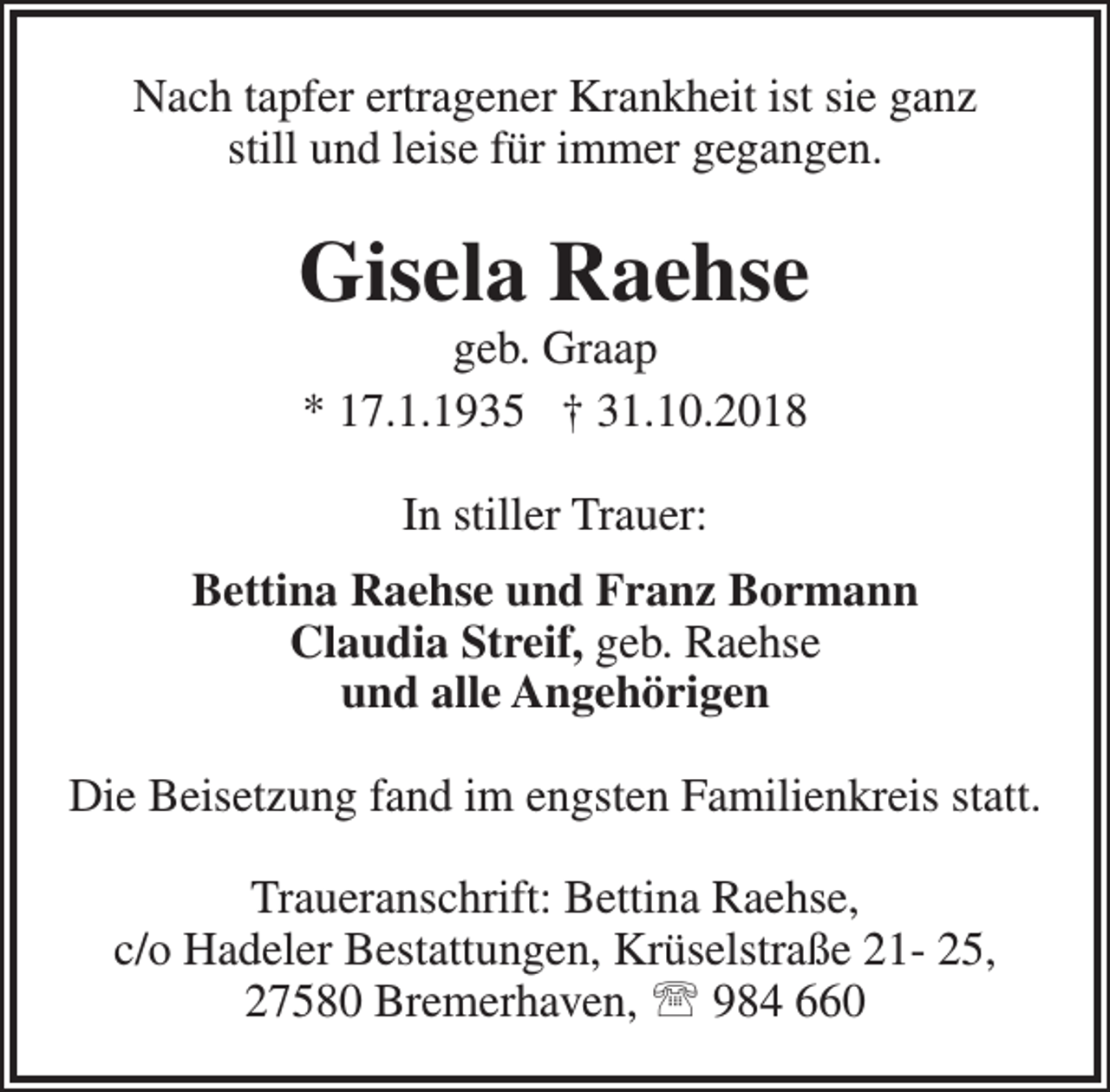 <p>Nach tapfer ertragener Krankheit ist sie ganz<br />still und leise für immer gegangen.</p><p>Gisela Raehse<br />geb. Graap<br />* 17.1.1935 † 31.10.2018<br />In stiller Trauer:<br />Bettina Raehse und Franz Bormann<br />Claudia Streif, geb. Raehse<br />und alle Angehörigen<br />Die Beisetzung fand im engsten Familienkreis statt.<br />Traueranschrift: Bettina Raehse,<br />c/o Hadeler Bestattungen, Krüselstraße 21- 25,<br />27580 Bremerhaven,  984 660</p>