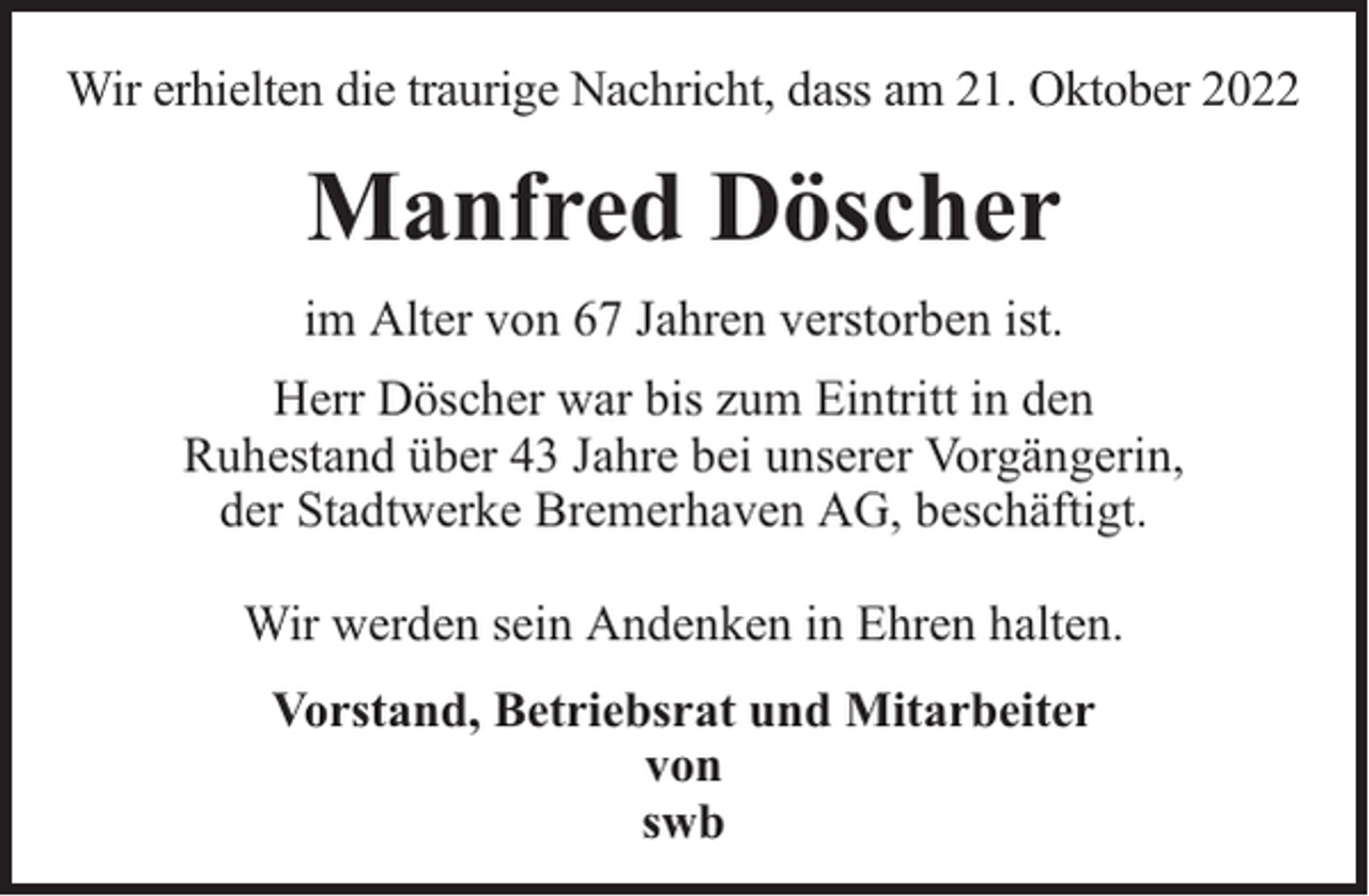 <p>Wir erhielten die traurige Nachricht, dass am 21. Oktober 2022</p><p>Manfred Döscher<br />im Alter von 67 Jahren verstorben ist.<br />Herr Döscher war bis zum Eintritt in den<br />Ruhestand über 43 Jahre bei unserer Vorgängerin,<br />der Stadtwerke Bremerhaven AG, beschäftigt.<br />Wir werden sein Andenken in Ehren halten.<br />Vorstand, Betriebsrat und Mitarbeiter<br />von<br />swb</p>