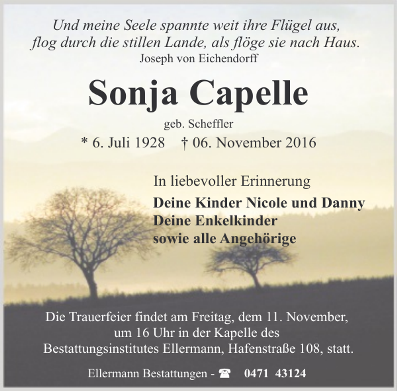 <p>Und meine Seele spannte weit ihre Flügel aus,<br />flog durch die stillen Lande, als flöge sie nach Haus.<br />Joseph von Eichendorff</p><p>Sonja Capelle<br />geb. Scheffler</p><p>* 6. Juli 1928</p><p>† 06. November 2016</p><p>In liebevoller Erinnerung<br />Deine Kinder Nicole und Danny<br />Deine Enkelkinder<br />sowie alle Angehörige</p><p>Die Trauerfeier findet am Freitag, dem 11. November,<br />um 16 Uhr in der Kapelle des<br />Bestattungsinstitutes Ellermann, Hafenstraße 108, statt.<br />Ellermann Bestattungen -</p><p>0471 43124</p>