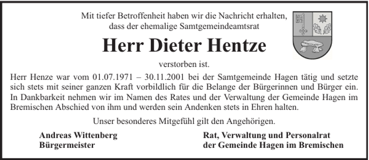 <p>Mit tiefer Betroffenheit haben wir die Nachricht erhalten,<br />dass der ehemalige Samtgemeindeamtsrat</p><p>Herr Dieter Hentze<br />verstorben ist.<br />Herr Henze war vom 01.07.1971 – 30.11.2001 bei der Samtgemeinde Hagen tätig und setzte<br />sich stets mit seiner ganzen Kraft vorbildlich für die Belange der Bürgerinnen und Bürger ein.<br />In Dankbarkeit nehmen wir im Namen des Rates und der Verwaltung der Gemeinde Hagen im<br />Bremischen Abschied von ihm und werden sein Andenken stets in Ehren halten.<br />Unser besonderes Mitgefühl gilt den Angehörigen.<br />Andreas Wittenberg<br />Bürgermeister</p><p>Rat, Verwaltung und Personalrat<br />der Gemeinde Hagen im Bremischen</p>