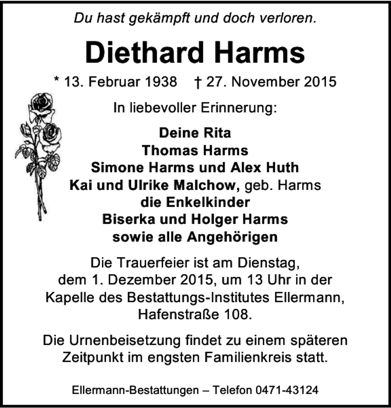 <p>Du hast gekämpft und doch verloren.</p><p>Diethard Harms</p><p>* 13. Februar 1938</p><p>† 27. November 2015</p><p>In liebevoller Erinnerung:<br />Deine Rita<br />Thomas Harms<br />Simone Harms und Alex Huth<br />Kai und Ulrike Malchow, geb. Harms<br />die Enkelkinder<br />Biserka und Holger Harms<br />sowie alle Angehörigen<br />Die Trauerfeier ist am Dienstag,<br />dem 1. Dezember 2015, um 13 Uhr in der<br />Kapelle des Bestattungs-Institutes Ellermann,<br />Hafenstraße 108.<br />Die Urnenbeisetzung findet zu einem späteren<br />Zeitpunkt im engsten Familienkreis statt.<br />Ellermann-Bestattungen – Telefon 0471-43124</p>