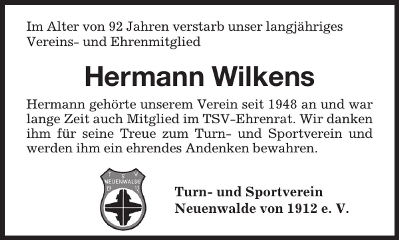 <p>Im Alter von 92 Jahren verstarb unser langjähriges<br />Vereins- und Ehrenmitglied</p><p>Hermann Wilkens<br />Hermann gehörte unserem Verein seit 1948 an und war<br />lange Zeit auch Mitglied im TSV-Ehrenrat. Wir danken<br />ihm für seine Treue zum Turn- und Sportverein und<br />werden ihm ein ehrendes Andenken bewahren.</p><p>Turn- und Sportverein<br />Neuenwalde von 1912 e. V.</p>