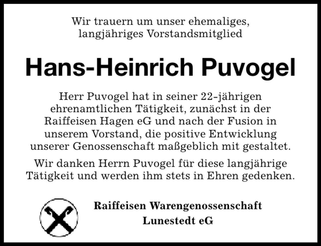 <p>Wir trauern um unser ehemaliges,<br />langjähriges Vorstandsmitglied</p><p>Hans-Heinrich Puvogel<br />Herr Puvogel hat in seiner 22-jährigen<br />ehrenamtlichen Tätigkeit, zunächst in der<br />Raiffeisen Hagen eG und nach der Fusion in<br />unserem Vorstand, die positive Entwicklung<br />unserer Genossenschaft maßgeblich mit gestaltet.<br />Wir danken Herrn Puvogel für diese langjährige<br />Tätigkeit und werden ihm stets in Ehren gedenken.<br />Raiffeisen Warengenossenschaft<br />Lunestedt eG</p>