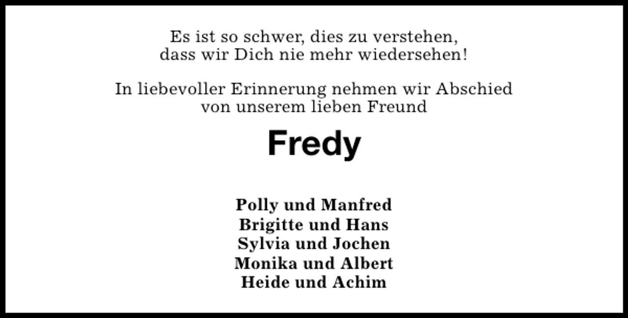 <p>Es ist so schwer, dies zu verstehen,<br />dass wir Dich nie mehr wiedersehen!<br />In liebevoller Erinnerung nehmen wir Abschied<br />von unserem lieben Freund</p><p>Fredy<br />Polly und Manfred<br />Brigitte und Hans<br />Sylvia und Jochen<br />Monika und Albert<br />Heide und Achim</p>