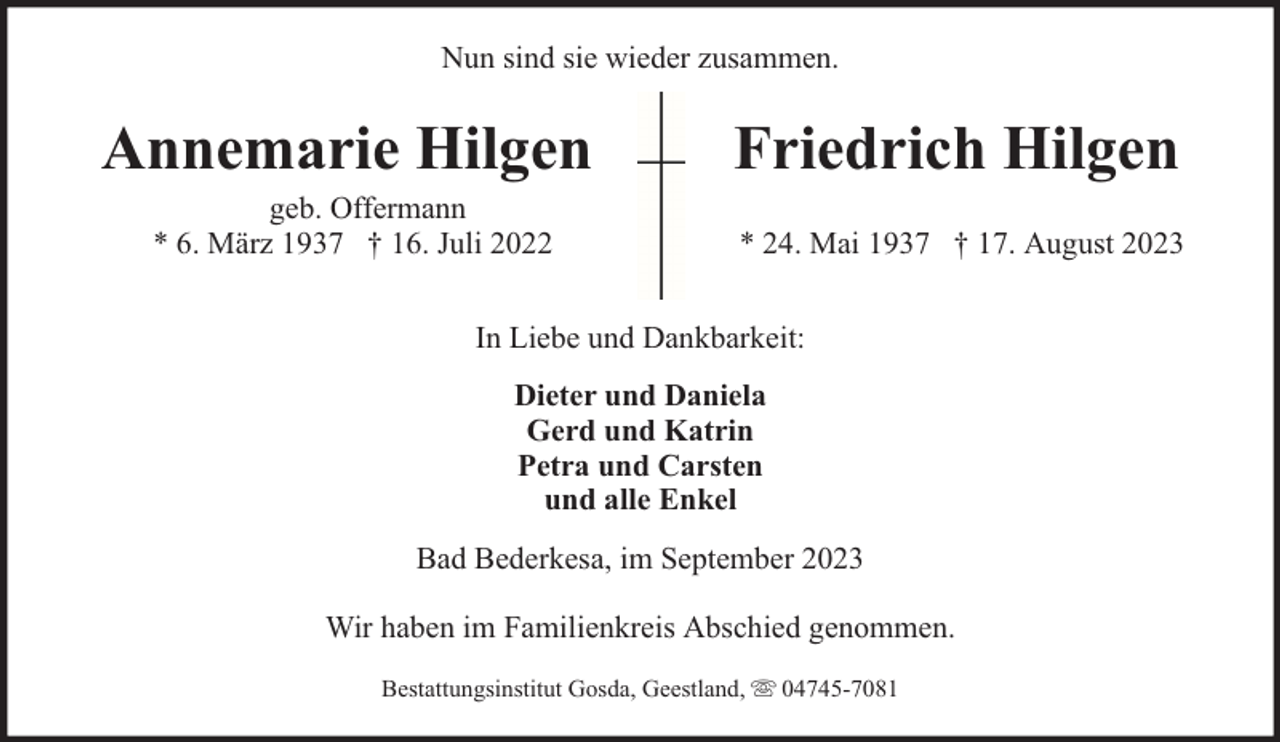 <p>Nun sind sie wieder zusammen.</p><p>Annemarie Hilgen<br />geb. Offermann<br />* 6. März 1937 † 16. Juli 2022</p><p>Friedrich Hilgen<br />* 24. Mai 1937 † 17. August 2023</p><p>In Liebe und Dankbarkeit:<br />Dieter und Daniela<br />Gerd und Katrin<br />Petra und Carsten<br />und alle Enkel<br />Bad Bederkesa, im September 2023<br />Wir haben im Familienkreis Abschied genommen.<br />Bestattungsinstitut Gosda, Geestland,</p><p>04745-7081</p>
