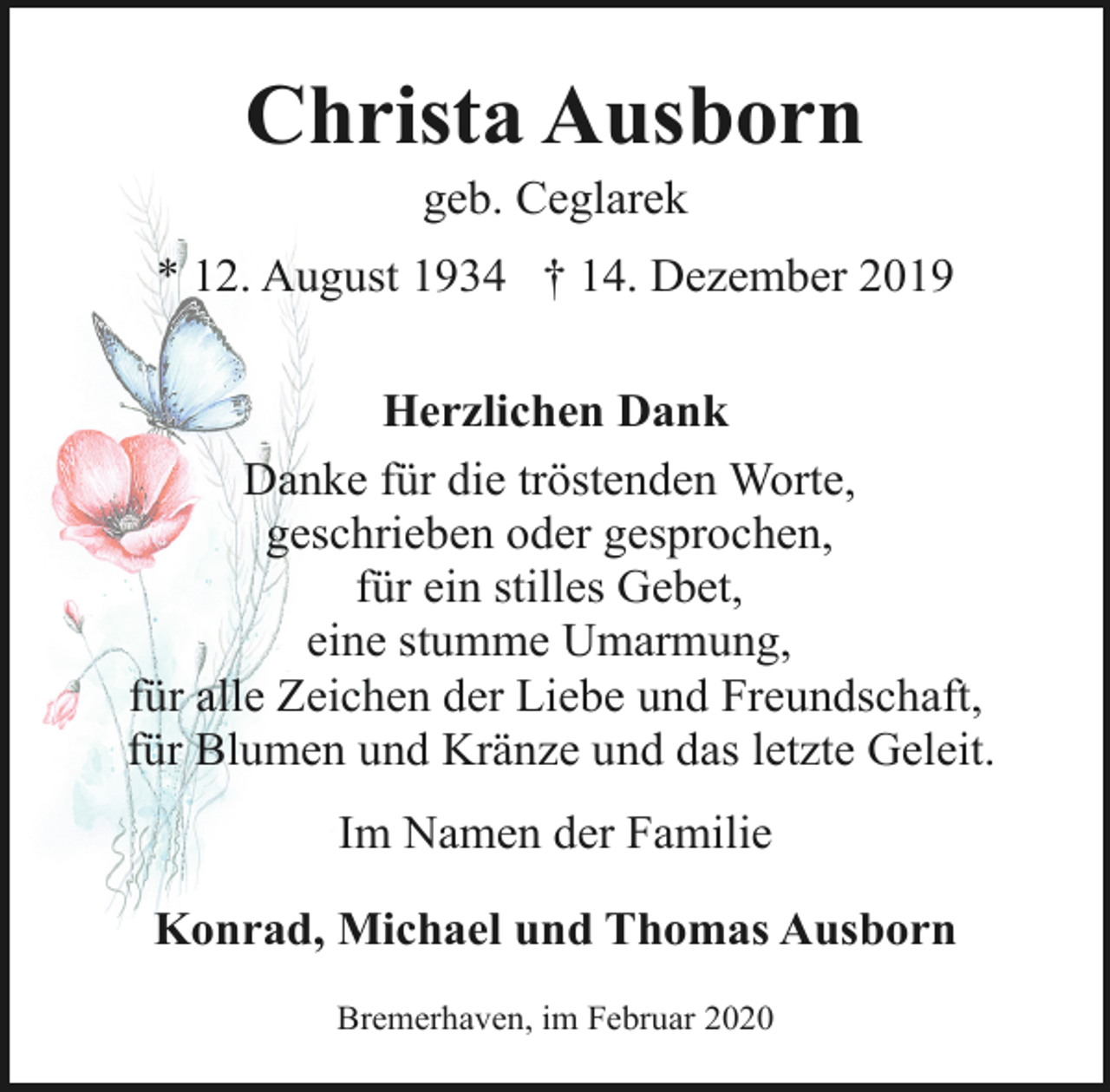 <p>Christa Ausborn<br />geb. Ceglarek</p><p>* 12. August 1934 † 14. Dezember 2019<br />Herzlichen Dank<br />Danke für die tröstenden Worte,<br />geschrieben oder gesprochen,<br />für ein stilles Gebet,<br />eine stumme Umarmung,<br />für alle Zeichen der Liebe und Freundschaft,<br />für Blumen und Kränze und das letzte Geleit.<br />Im Namen der Familie<br />Konrad, Michael und Thomas Ausborn<br />Bremerhaven, im Februar 2020</p>